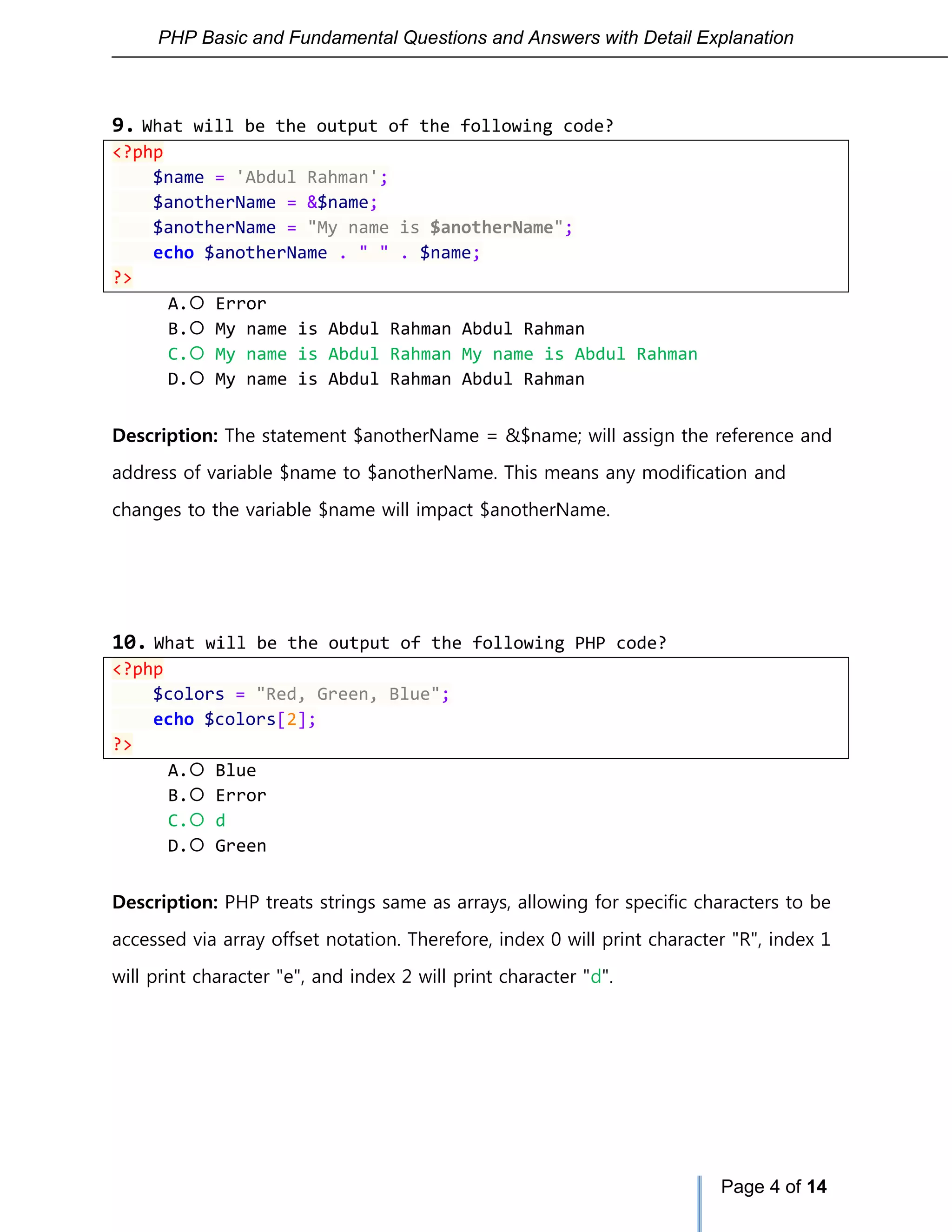 PHP Basic and Fundamental Questions and Answers with Detail Explanation
Page 4 of 14
9. What will be the output of the following code?
<?php
$name = 'Abdul Rahman';
$anotherName = &$name;
$anotherName = "My name is $anotherName";
echo $anotherName . " " . $name;
?>
A. Error
B. My name is Abdul Rahman Abdul Rahman
C. My name is Abdul Rahman My name is Abdul Rahman
D. My name is Abdul Rahman Abdul Rahman
Description: The statement $anotherName = &$name; will assign the reference and
address of variable $name to $anotherName. This means any modification and
changes to the variable $name will impact $anotherName.
10. What will be the output of the following PHP code?
<?php
$colors = "Red, Green, Blue";
echo $colors[2];
?>
A. Blue
B. Error
C. d
D. Green
Description: PHP treats strings same as arrays, allowing for specific characters to be
accessed via array offset notation. Therefore, index 0 will print character "R", index 1
will print character "e", and index 2 will print character "d".
 