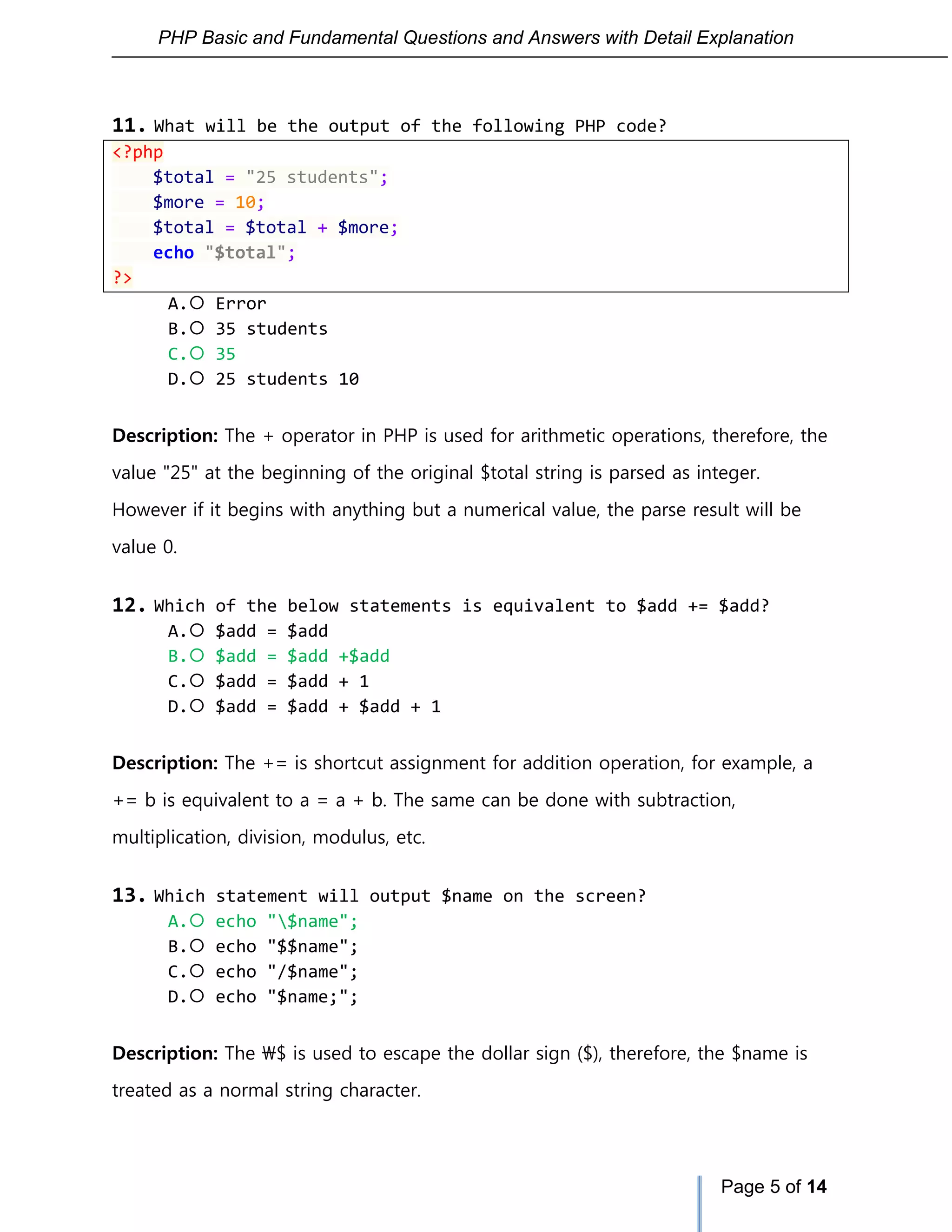 PHP Basic and Fundamental Questions and Answers with Detail Explanation
Page 5 of 14
11. What will be the output of the following PHP code?
<?php
$total = "25 students";
$more = 10;
$total = $total + $more;
echo "$total";
?>
A. Error
B. 35 students
C. 35
D. 25 students 10
Description: The + operator in PHP is used for arithmetic operations, therefore, the
value "25" at the beginning of the original $total string is parsed as integer.
However if it begins with anything but a numerical value, the parse result will be
value 0.
12. Which of the below statements is equivalent to $add += $add?
A. $add = $add
B. $add = $add +$add
C. $add = $add + 1
D. $add = $add + $add + 1
Description: The += is shortcut assignment for addition operation, for example, a
+= b is equivalent to a = a + b. The same can be done with subtraction,
multiplication, division, modulus, etc.
13. Which statement will output $name on the screen?
A. echo "$name";
B. echo "$$name";
C. echo "/$name";
D. echo "$name;";
Description: The $ is used to escape the dollar sign ($), therefore, the $name is
treated as a normal string character.
 