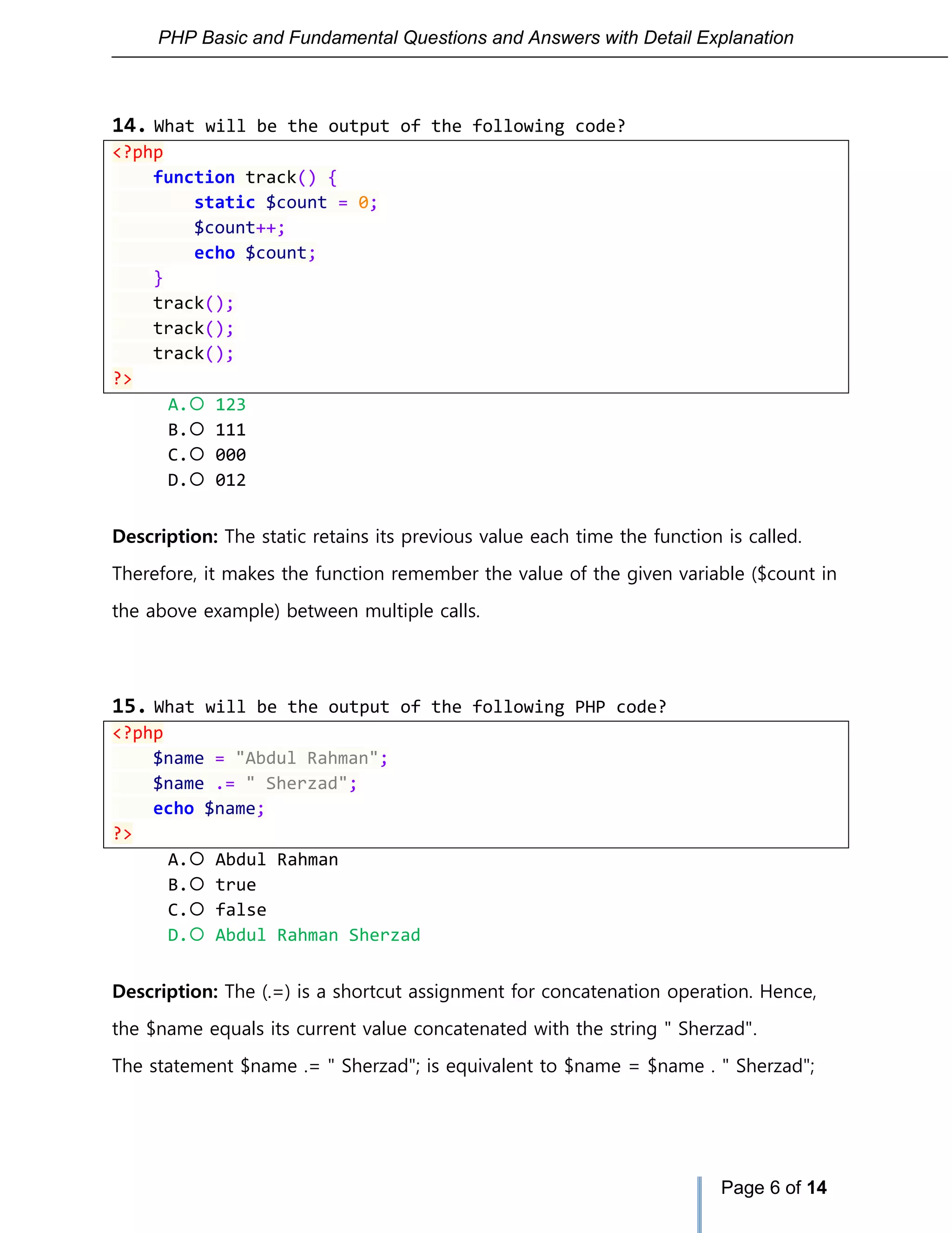 PHP Basic and Fundamental Questions and Answers with Detail Explanation
Page 6 of 14
14. What will be the output of the following code?
<?php
function track() {
static $count = 0;
$count++;
echo $count;
}
track();
track();
track();
?>
A. 123
B. 111
C. 000
D. 012
Description: The static retains its previous value each time the function is called.
Therefore, it makes the function remember the value of the given variable ($count in
the above example) between multiple calls.
15. What will be the output of the following PHP code?
<?php
$name = "Abdul Rahman";
$name .= " Sherzad";
echo $name;
?>
A. Abdul Rahman
B. true
C. false
D. Abdul Rahman Sherzad
Description: The (.=) is a shortcut assignment for concatenation operation. Hence,
the $name equals its current value concatenated with the string " Sherzad".
The statement $name .= " Sherzad"; is equivalent to $name = $name . " Sherzad";
 
