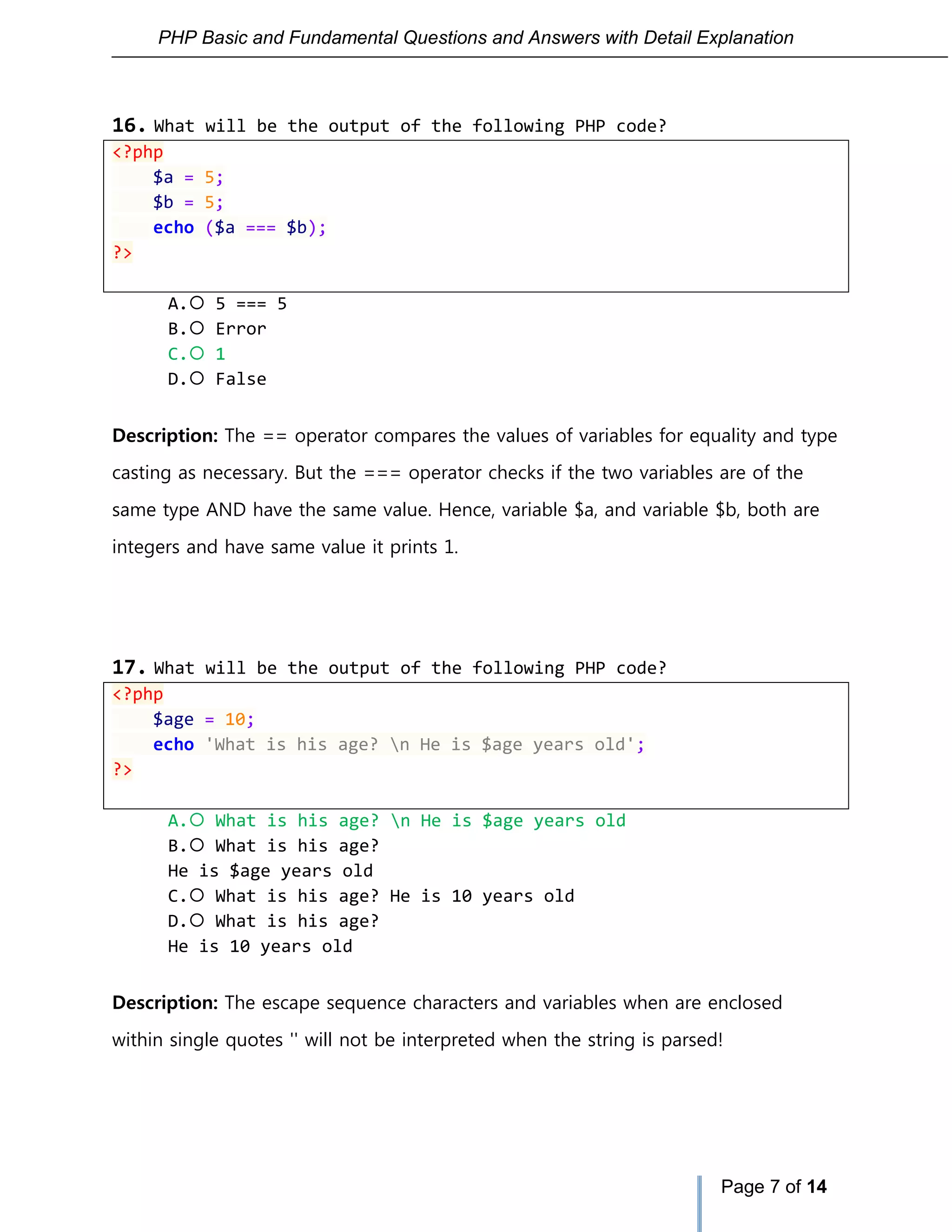 PHP Basic and Fundamental Questions and Answers with Detail Explanation
Page 7 of 14
16. What will be the output of the following PHP code?
<?php
$a = 5;
$b = 5;
echo ($a === $b);
?>
A. 5 === 5
B. Error
C. 1
D. False
Description: The == operator compares the values of variables for equality and type
casting as necessary. But the === operator checks if the two variables are of the
same type AND have the same value. Hence, variable $a, and variable $b, both are
integers and have same value it prints 1.
17. What will be the output of the following PHP code?
<?php
$age = 10;
echo 'What is his age? n He is $age years old';
?>
A. What is his age? n He is $age years old
B. What is his age?
He is $age years old
C. What is his age? He is 10 years old
D. What is his age?
He is 10 years old
Description: The escape sequence characters and variables when are enclosed
within single quotes '' will not be interpreted when the string is parsed!
 