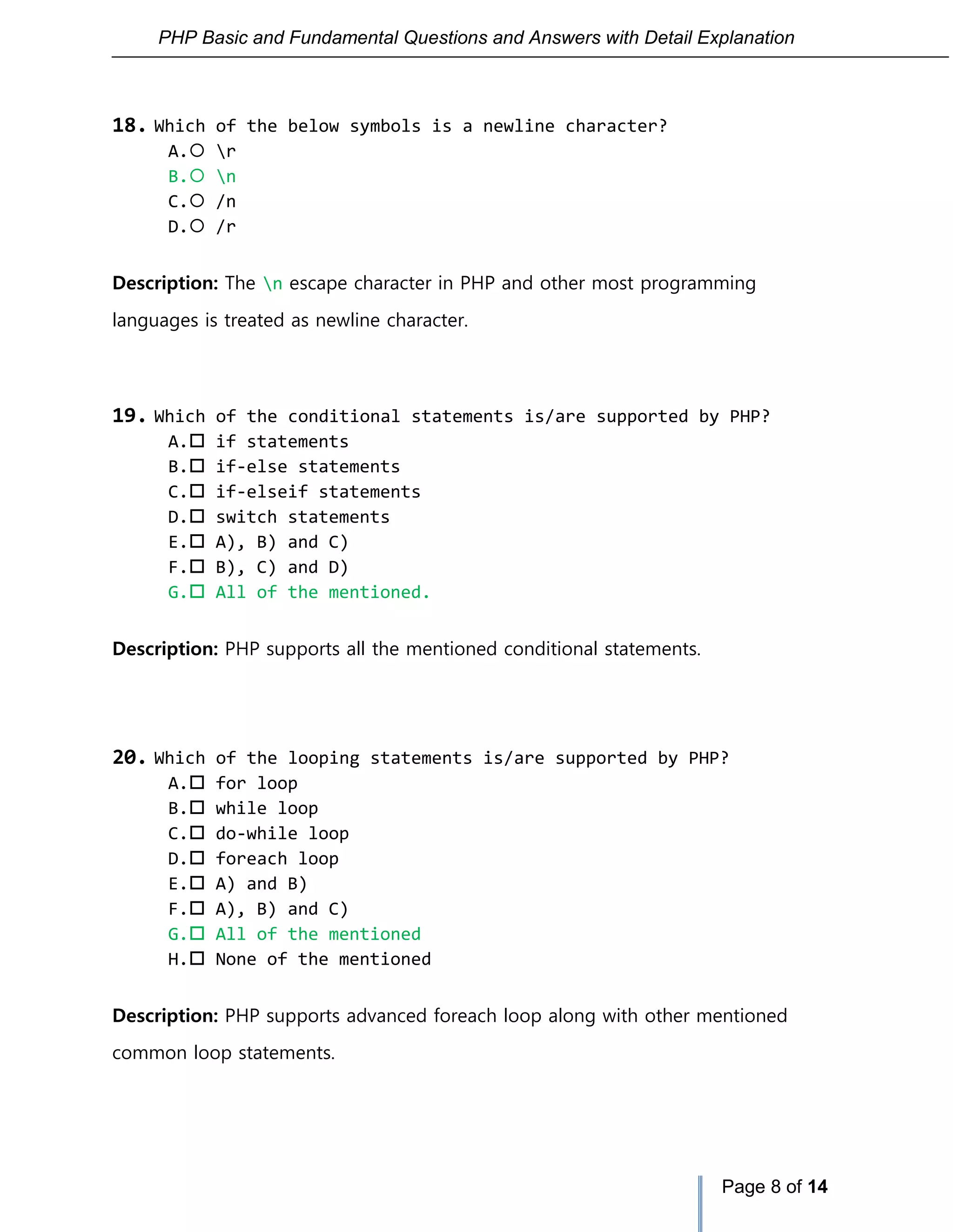 PHP Basic and Fundamental Questions and Answers with Detail Explanation
Page 8 of 14
18. Which of the below symbols is a newline character?
A. r
B. n
C. /n
D. /r
Description: The n escape character in PHP and other most programming
languages is treated as newline character.
19. Which of the conditional statements is/are supported by PHP?
A. if statements
B. if-else statements
C. if-elseif statements
D. switch statements
E. A), B) and C)
F. B), C) and D)
G. All of the mentioned.
Description: PHP supports all the mentioned conditional statements.
20. Which of the looping statements is/are supported by PHP?
A. for loop
B. while loop
C. do-while loop
D. foreach loop
E. A) and B)
F. A), B) and C)
G. All of the mentioned
H. None of the mentioned
Description: PHP supports advanced foreach loop along with other mentioned
common loop statements.
 