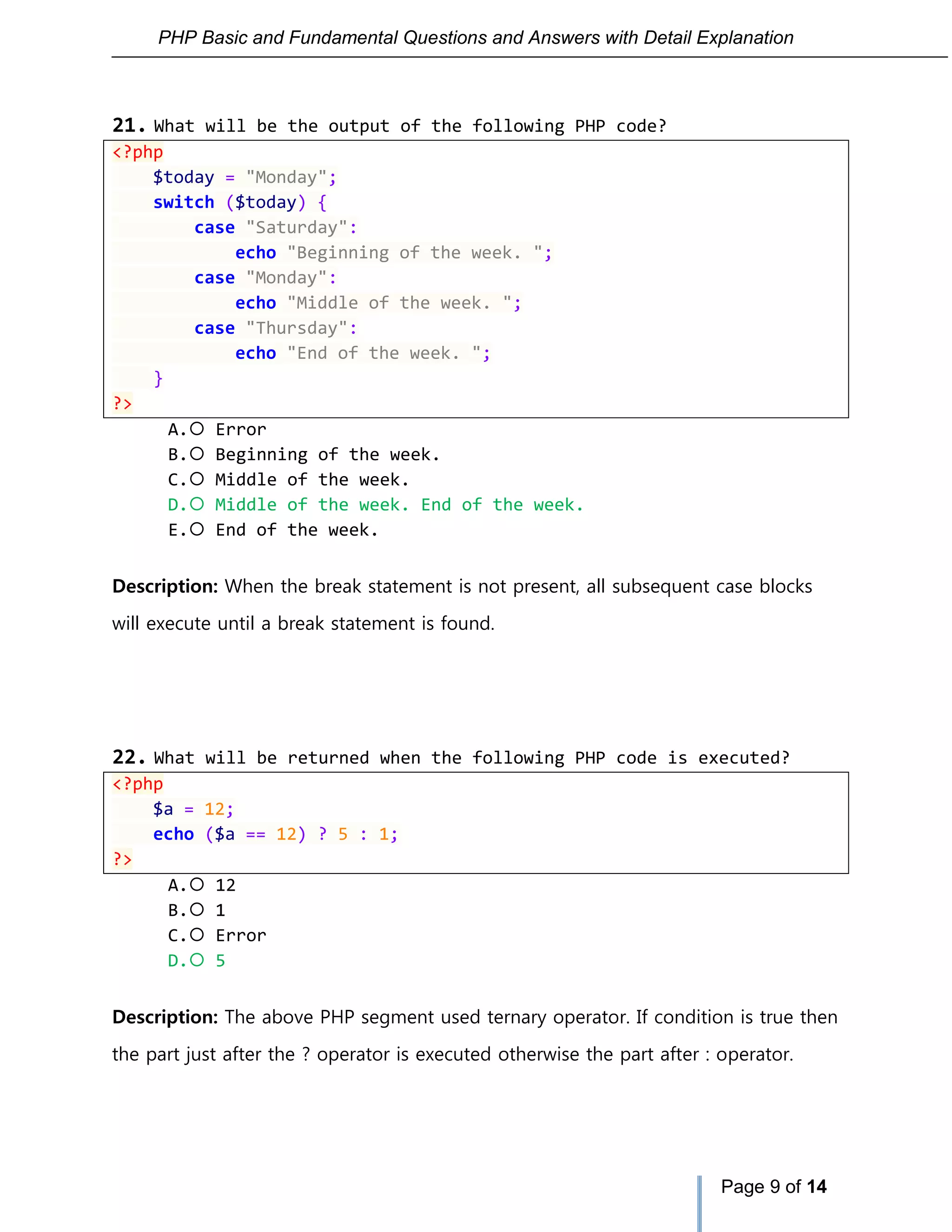 PHP Basic and Fundamental Questions and Answers with Detail Explanation
Page 9 of 14
21. What will be the output of the following PHP code?
<?php
$today = "Monday";
switch ($today) {
case "Saturday":
echo "Beginning of the week. ";
case "Monday":
echo "Middle of the week. ";
case "Thursday":
echo "End of the week. ";
}
?>
A. Error
B. Beginning of the week.
C. Middle of the week.
D. Middle of the week. End of the week.
E. End of the week.
Description: When the break statement is not present, all subsequent case blocks
will execute until a break statement is found.
22. What will be returned when the following PHP code is executed?
<?php
$a = 12;
echo ($a == 12) ? 5 : 1;
?>
A. 12
B. 1
C. Error
D. 5
Description: The above PHP segment used ternary operator. If condition is true then
the part just after the ? operator is executed otherwise the part after : operator.
 