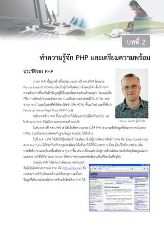 8บทที่ 2 ทาความรู้จัก PHPและเตรียมความพร้อม
ทาความรู้จัก PHP และเตรียมความพร้อม
ประวัติของ PHP
ภาษา PHP นั้นถูกสร้างขึ้นประมาณกลางปี ค.ศ.1994 โดยนาย
Ramus Lerdoft ชาวเดนมาร์คเป็นผู้เริ่มต้นพัฒนา ซึ่งจุดเริ่มต้นจั้นก็มาจาก
ความต้องการที่จะบันทึกข้อมูลผู้ที่เยี่ยมชมโฮมเพจส่วนตัวของเขา โดยแนวคิด
ก็คือ การเขียนโปรแกรมด้วยภาษา C แต่ต้องการแยกส่วนที่เป็น HTML ออก
จากภาษา C และนั่นเองที่ทาให้เขาได้สร้างโค๊ด HTML ขึ้นมาใหม่ และตั้งชื่อว่า
Personal Home Page Tool (PHP-Tool)
หลังจากสร้าง PHP ขึ้นมาแล้วเขาได้เริ่มแจกจ่ายโค๊ดฟรีออกไป แต่
ในช่วงแรก PHP ยังไม่มีความสามารถอะไรมากนัก
ในช่วงกลางปี ค.ศ.1995 เขาได้เพิ่มขีดความสามารถให้ PHP สามารถรับข้อมูลที่ส่งมาจากฟอร์มของ
HTML รวมทั้งสามารถติดต่อกับฐานข้อมูล MySQL ได้อีกด้วย
ในปี ค.ศ. 1997 ได้เปิดให้ผู้สนใจเข้าร่วมพัฒนาจึงมีผู้ร่วมพัฒนาเพิ่มอีก 2 คน คือ Zeev Suraski และ
Andi Gutmans ได้ช่วยกันปรับปรุงและพัฒนาโค๊ดขึ้นมาให้ดีขึ้นในหลาย ๆ ด้าน ทั้งแก้ไขข้อบกพร่อง เพิ่ม
ประสิทธิภาพ และเพิ่มเครื่องมือต่าง ๆ มากขึ้น เช่น เปลี่ยนแปลงไปสู่การเขียนโปรแกรมเชิงวัตถุที่สมบูรณ์แบบ
และสามารถใช้ได้กับ Web Server ได้หลากหลายแพลตฟอร์มจนเป็นที่นิยมในปัจจุบัน
ปัจจุบัน PHP ได้ผ่านการพัฒนามาหลายเวอร์
ชั่นมีเว็บไซต์ทางการของ PHP คือ http://php.net ซึ่ง
เราสามารถเข้าไปอัพเดทตัวเวอร์ชั่นล่าสุด รวมทั้งหา
ข้อมูลที่เป็นประโยชน์ต่อการสร้างเว็บไซต์ด้วย PHP ได้
บทที่ 2
Rasmus Lerdorf ผู้ให้กาเนิด
PHP
 