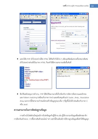 10บทที่ 2 ทาความรู้จัก PHPและเตรียมความพร้อม
 แทรกโค๊ด PHP เข้าไประหว่างโค๊ด HTML ได้ทันที ทาได้ง่าย ๆ เพียงแค่พิมพ์แทรกเครื่องหมายพิเศษ
เข้าไประหว่างส่วนที่เป็นภาษา HTML ก็จะทาให้มีความสามารถเพิ่มขึ้นทันที
 ฟังก์ชันสนับสนุนการทางาน : PHP มีฟังก์ชันมากมายที่เกี่ยวข้องกับการจัดการข้อความและอักขระ
และ Pattern matching (เหมือนกับภาษา Perl) และสนับสนุนตัวแปร Scalar , Array , Associative
Array นอกจากนี้ยังสามารถกาหนดโครงสร้างข้อมูลรูปแบบอื่น ๆ ที่สูงขึ้นไปได้ (เช่นเดียวกับภาษา C
หรือ Java)
ความสามารถในการติดต่อฐานข้อมูล
การสร้างเว็บไซต์ส่วนใหญ่จะมีการรับส่งข้อมูลกับผู้ใช้งาน เช่น ผู้ใช้งานกรอกข้อมูลเพื่อสมัครสมาชิก
การล๊อกอินเข้าระบบ การซื้อขายสินค้าออนไลน์ ฯลฯ เหล่านี้ล้วนต้องมีการใช้งานฐานข้อมูลเพื่อทาให้ข้อมูลถูก
 