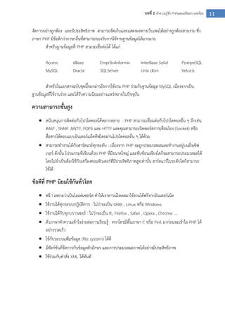 11บทที่ 2 ทาความรู้จัก PHPและเตรียมความพร้อม
จัดการอย่างถูกต้อง และมีประสิทธิภาพ สามารถจัดเก็บและแสดงผลทางเว็บเพจได้อย่างถูกต้องสวยงาม ซึ่ง
ภาษา PHP มีข้อดีกว่าภาษาอื่นที่สามารถรองรับการใช้งานฐานข้อมูลได้มากมาย
สาหรับฐานข้อมูลที่ PHP สามรถเชื่อต่อได้ ได้แก่
Access dBase Empr3ssInformix InterBase Solid PostgreSQL
MySQL Oracle SQLServer Unix dbm Velocis
สาหรับในเอกสารฉบับชุดนี้จะกล่าวถึงการใช้งาน PHP ร่วมกับฐานข้อมูล MySQL เนื่องจากเป็น
ฐานข้อมูลที่ใช้งานง่าย และได้รับความนิยมอย่างแพร่หลายในปัจจุบัน
ความสามารถขั้นสูง
 สนับสนุนการติดต่อกับโปรโตคอลได้หลากหลาย : PHP สามารถเชื่อมต่อกับโปรโตคอลอื่น ๆ อีกเช่น
IMAP , SNMP ,NNTP, POP3 และ HTTP และคุณสามารถเปิดพอร์ตการเชื่อมโยง (Socket) หรือ
สื่อสารโต้ตอบแบบอินเตอร์แอ๊คทีฟโดยผ่านโปรโตคอลอื่น ๆ ได้ด้วย
 สามารถทางานได้กับฮาร์ดแวร์ทุกระดับ : เนื่องจาก PHP จะถูกประมวลผลและทางานอยู่บนฝั่งเซิฟ
เวอร์ ดังนั้น โปรแกรมที่เขียนด้วย PHP ที่มีขนาดใหญ่ และซับซ้อนเพียงใดก็จะสามารถประมวลผลได้
โดยไม่จาเป็นต้องใช้กับเครื่องคอมพิวเตอร์ที่มีประสิทธิภาพสูงเท่านั้น ฮาร์ดแวร์ในระดับใดก็สามารถ
ใช้ได้
ข้อดีที่ PHP นิยมใช้กันทั่วโลก
 ฟรี ! เพราะว่าเป็นโอเพ่นซอร์ส ทาให้เราดาวน์โหลดมาใช้งานได้ฟรีจากอินเตอร์เน็ต
 ใช้งานได้ทุกระบบปฎิบัติการ : ไม่ว่าจะเป็น UNIX , Linux หรือ Windows
 ใช้งานได้กับทุกบราวเซอร์ : ไม่ว่าจะเป็น IE, Firefox , Safari , Opera , Chrome ….
 ตัวภาษาทาความเข้าใจง่ายต่อการเรียนรู้ : หากใครมีพื้นภาษา C หรือ Perl มาก่อนจะเข้าใจ PHP ได้
อย่างรวดเร็ว
 ใช้กับระบบแฟ้มข้อมูล (file system) ได้ดี
 มีฟังก์ชันที่จัดการกับข้อมูลตัวอักษร และการประมวลผลภาพได้อย่างมีประสิทธิภาพ
 ใช้ร่วมกับคาสั่ง XML ได้ทันที
 