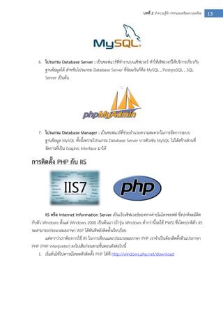 13บทที่ 2 ทาความรู้จัก PHPและเตรียมความพร้อม
6. โปรแกรม Database Server : เป็นซอฟแวร์ที่ทางานบนเซิฟเวอร์ ทาให้เซิฟเวอร์ให้บริการเกี่ยวกับ
ฐานข้อมูลได้ สาหรับโปรแกรม Database Server ที่นิยมกันก็คือ MySQL , PostgreSQL , SQL
Server เป็นต้น
7. โปรแกรม Database Manager : เป็นซอฟแวร์ที่ช่วยอานวยความสะดวกในการจัดการระบบ
ฐานข้อมูล MySQL ทั้งนี้เพราะโปรแกรม Database Server บางตัวเช่น MySQL ไม่ได้สร้างส่วนที่
จัดการที่เป็น Graphic Interface มาให้
การติดตั้ง PHP กับ IIS
IIS หรือ Internet Information Server เป็นเว็บเซิฟเวอร์ของทางค่ายไมโครซอฟต์ ซึ่งปกติจะมีติด
กับตัว Windows ตั้งแต่ Windows 2000 เป็นต้นมา (ถ้ารุ่น Windows ต่ากว่านี้จะใช้ PWS) ซึ่งโดยปกติตัว IIS
จะสามารถประมวลผลภาษา ASP ได้ทันทีหลังติดตั้งเรียบร้อย
แต่หากว่าเราต้องการใช้ IIS ในการเขียนและประมวลผลภาษา PHP เราจาเป็นต้องติดตั้งตัวแปรภาษา
PHP (PHP interpreter) ลงไปเสียก่อนตามขั้นตอนดังต่อไปนี้
1. เริ่มต้นให้ไปดาวน์โหลดตัวติดตั้ง PHP ได้ที่ http://windows.php.net/download
 