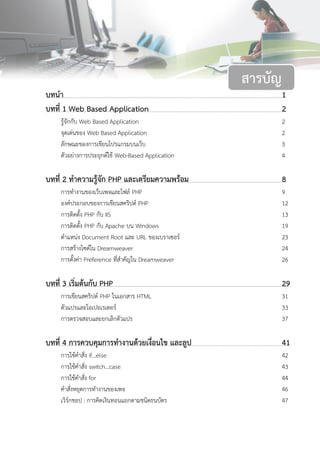 บทนา 1
บทที่ 1 Web Based Application 2
รู้จักกับ Web Based Application 2
จุดเด่นของ Web Based Application 2
ลักษณะของการเขียนโปรแกรมบนเว็บ 3
ตัวอย่างการประยุกต์ใช้ Web-Based Application 4
บทที่ 2 ทาความรู้จัก PHP และเตรียมความพร้อม 8
การทางานของเว็บเพจและไฟล์ PHP 9
องค์ประกอบของการเขียนสคริปต์ PHP 12
การติดตั้ง PHP กับ IIS 13
การติดตั้ง PHP กับ Apache บน Windows 19
ตาแหน่ง Document Root และ URL ของเบราเซอร์ 23
การสร้างไซต์ใน Dreamweaver 24
การตั้งค่า Preference ที่สาคัญใน Dreamweaver 26
บทที่ 3 เริ่มต้นกับ PHP 29
การเขียนสคริปต์ PHP ในเอกสาร HTML 31
ตัวแปรและโอเปอเรเตอร์ 33
การตรวจสอบและยกเลิกตัวแปร 37
บทที่ 4 การควบคุมการทางานด้วยเงื่อนไข และลูป 41
การใช้คาสั่ง if…else 42
การใช้คาสั่ง switch…case 43
การใช้คาสั่ง for 44
คาสั่งหยุดการทางานของเพจ 46
เวิร์กชอป : การคิดเงินทอนแยกตามชนิดธนบัตร 47
สารบัญ
 