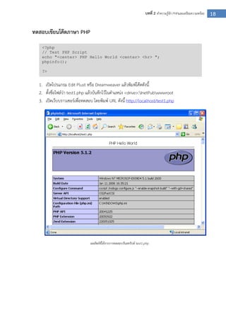 18บทที่ 2 ทาความรู้จัก PHPและเตรียมความพร้อม
ทดสอบเขียนโค๊ดภาษา PHP
1. เปิดโปรแกรม Edit Plust หรือ Dreamweaver แล้วพิมพ์โค๊ดดังนี้
2. ตั้งชื่อไฟล์ว่า test1.php แล้วบันทึกไว้ในตาแหน่ง <drive>:InetPubwwwroot
3. เปิดเว็บบราวเซอร์เพื่อทดสอบ โดยพิมพ์ URL ดังนี้ http://localhost/test1.php
ผลลัพธ์ที่ได้จากการทดสอบรันสคริปต์ test1.php
<?php
// Test PHP Script
echo "<center> PHP Hello World <center> <hr> ";
phpinfo();
?>
 