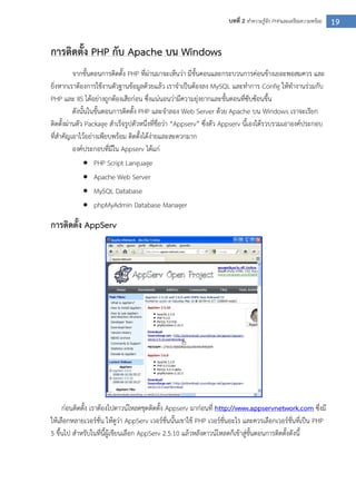 19บทที่ 2 ทาความรู้จัก PHPและเตรียมความพร้อม
การติดตั้ง PHP กับ Apache บน Windows
จากขั้นตอนการติดตั้ง PHP ที่ผ่านมาจะเห็นว่า มีขั้นตอนและกระบวนการค่อนข้างเยอะพอสมควร และ
ยิ่งหากเราต้องการใช้งานตัวฐานข้อมูลด้วยแล้ว เราจาเป็นต้องลง MySQL และทาการ Config ให้ทางานร่วมกับ
PHP และ IIS ได้อย่างถูกต้องเสียก่อน ซึ่งแน่นอนว่ามีความยุ่งยากและขั้นตอนที่ซับซ้อนขึ้น
ดังนั้นในขั้นตอนการติดตั้ง PHP และจาลอง Web Server ด้วย Apache บน Windows เราจะเรียก
ติดตั้งผ่านตัว Package สาเร็จรูปตัวหนึ่งที่ชื่อว่า “Appserv” ซึ่งตัว Appserv นี้เองได้รวบรวมเอาองค์ประกอบ
ที่สาคัญเอาไว้อย่างเพียบพร้อม ติดตั้งได้ง่ายและสะดวกมาก
องค์ประกอบที่มีใน Appserv ได้แก่
 PHP Script Language
 Apache Web Server
 MySQL Database
 phpMyAdmin Database Manager
การติดตั้ง AppServ
ก่อนติดตั้ง เราต้องไปดาวน์โหลดชุดติดตั้ง Appserv มาก่อนที่ http://www.appservnetwork.com ซึ่งมี
ให้เลือกหลายเวอร์ชั่น ให้ดูว่า AppServ เวอร์ชั่นนั้นเขาใช้ PHP เวอร์ชั่นอะไร และควรเลือกเวอร์ชั่นที่เป็น PHP
5 ขึ้นไป สาหรับในที่นี้ผู้เขียนเลือก AppServ 2.5.10 แล้วหลังดาวน์โหลดก็เข้าสู่ขั้นตอนการติดตั้งดังนี้
 