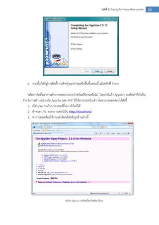 22บทที่ 2 ทาความรู้จัก PHPและเตรียมความพร้อม
6. จากนั้นก็เข้าสู่การติดตั้ง รอสักครู่จนกว่าจะเสร็จสิ้นขั้นตอนนี้ แล้วคลิกที่ Finish
หลังการติดตั้งเราควรทาการทดสอบระบบว่าพร้อมใช้งานหรือไม่ โดยปกติแล้ว Appserv จะเซ็ตค่าที่จาเป็น
สาหรับการทางานร่วมกับ Apache และ PHP ไว้ให้เราล่วงหน้าแล้ว โดยสามารถทดสอบได้ดังนี้
1. เปิดโปรแกรมเว็บบราวเซอร์ขึ้นมา ตัวใดก็ได้
2. กาหนด URL ของบราวเซอร์เป็น http://localhost/
3. หากระบบพร้อมใช้งานจะได้ผลลัพธ์ดังรูปด้านล่างนี้
หน้าตา Appserv หลังติดตั้งเสร็จพร้อมใช้งาน
 