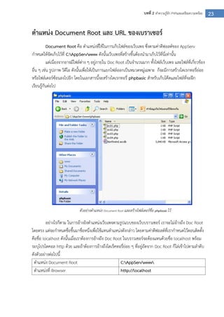 23บทที่ 2 ทาความรู้จัก PHPและเตรียมความพร้อม
ตาแหน่ง Document Root และ URL ของเบราเซอร์
Document Root คือ ตาแหน่งที่ใช้ในการเก็บไฟล์ของเว็บเพจ ซึ่งตามค่าดีฟอลต์ของ AppServ
กาหนดให้จัดเก็บไว้ที่ C:AppServwww ดังนั้นเว็บเพจที่สร้างขึ้นต้องนามาเก็บไว้ที่นี่เท่านั้น
แต่เนื่องจากอาจมีไฟล์ต่าง ๆ อยู่ภายใน Doc Root เป็นจานวนมาก ทั้งไฟล์เว็บเพจ และไฟล์ที่เกี่ยวข้อง
อื่น ๆ เช่น รูปภาพ วิดีโอ ดังนั้นเพื่อให้เป็นการแยกไฟล์ออกเป็นหมวดหมู่เฉพาะ ก็จะมีการสร้างไดเรกทอรี่ย่อย
หรือโฟล์เดอร์ซ้อนลงไปอีก โดยในเอกสารนี้จะสร้างไดเรกทอรี่ phpbasic สาหรับเก็บโค๊ดและไฟล์ที่จะฝึก
เรียนรู้กันต่อไป
ตัวอย่างตาแหน่ง Document Root และสร้างโฟล์เดอร์ชื่อ phpbasic ไว้
อย่างไรก็ตาม ในการอ้างอิงตาแหน่งเว็บเพจตามรูปแบบของเว็บบราวเซอร์ เราจะไม่อ้างถึง Doc Root
โดยตรง แต่จะกาหนดชื่อขึ้นมาชื่อหนึ่งเพื่อใช้แทนตาแหน่งดังกล่าว โดยตามค่าดีฟอลต์ที่เรากาหนดไว้ตอนติดตั้ง
คือชื่อ localhost ดังนั้นเมื่อเราต้องการอ้างถึง Doc Root ในบราวเซอร์จะต้องแทนด้วยชื่อ localhost พร้อม
ระบุโปรโตคอล http ด้วย และถ้าต้องการอ้างถึงไดเร็คทอรี่ย่อย ๆ ที่อยู่ถัดจาก Doc Root ก็ไล่เข้าไปตามลาดับ
ดังตัวอย่างต่อไปนี้
ตาแหน่ง Document Root C:AppServwww
ตาแหน่งที่ Browser http://localhost
 