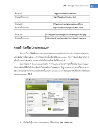 24บทที่ 2 ทาความรู้จัก PHPและเตรียมความพร้อม
ตาแหน่งจริง C:AppServwwwindex.html
ตาแหน่งที่ Browser http://localhost/index.html
ตาแหน่งจริง C:AppServwwwphpbasictest.html
ตาแหน่งที่ Browser http://localhost/phpbasic/test.html
ตาแหน่งจริง C:AppServwwwphpbasicworkshopindex.php
ตาแหน่งที่ Browser http://localhost/phpbasic/workshop/index.php
การสร้างไซต์ใน Dreamweaver
ที่ผ่านมานั้นเราได้ติดตั้งโปรแกรมสาหรับการทางานของระบบไปเรียบร้อยแล้ว ต่อไปคือการจัดเตรียม
เครื่องมือในการพัฒนาเว็บเพจ สาหรับในเอกสารนี้จะเลือกใช้ Dreamweaver เนื่องจากมีเครื่องมือสาหรับการ
สร้างเว็บเพจอย่างครบครัน เหมาะสาหรับมือใหม่และมืออาชีพได้เป็นอย่างดี
ในการที่เราจะใช้ Dreamweaver ร่วมกับ PHP/Apache เราต้องทาการติดตั้งไซต์ใน Dreamweaver
เสียก่อน ซึ่งไซต์ที่ตั้งขึ้นนี้เพื่อจะเชื่อมโยงไปยังไฟล์และเว็บเพจต่าง ๆ ที่อยู่ใน Document Root ให้เราสามารถ
สร้าง เปิดดู แก้ไข หรือทดสอบเว็บเพจเหล่านั้นผ่านทาง Dreamweaver ได้นั่นเอง สาหรับขั้นตอนการติดตั้งไซต์
ใน Dreamweaver มีดังนี้
1. เมื่อเปิดเข้าสู่โปรแกรม Dreamweaver ให้เลือกที่เมนู Site > New Site…
 