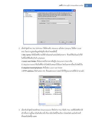 25บทที่ 2 ทาความรู้จัก PHPและเตรียมความพร้อม
2. เมื่อเข้าสู่หน้าจอ Site Definition ให้เลือกแท็บ Advance แล้วช่อง Category ให้เลือก Local
Info ก็จะปรากฏช่องข้อมูลสาคัญที่เราต้องกาหนดมีดังนี้
• Site name: คือชื่อไซต์ที่เราจะใช้อ้างอิงแทนตาแหน่งไฟล์ปลายทาง ซึ่งจะตั้งชื่อเป็นอะไรก็ได้
ในที่นี้จะใช้ชื่อเดียวกันกับ phpbasic
• Local root folder: คือไดเรกทอรี่ปลายทางที่อยู่ใน Document Root หรือ
(C:AppServwww) ซึ่งเป็นที่ที่เราเก็บไฟล์เว็บเพจเอาไว้นั่นเอง โดยในเอกสารนี้จะเก็บไฟล์ไว้ใน
C:AppServwwwphpbasic ดังนั้นช่อง Local root folder
• HTTP address: คือตาแหน่ง URL ที่จะแสดงบนบราวเซอร์ ซึ่งก็ใช้รูปแบบตามที่ได้กล่าวมาแล้ว
3. เมื่อกลับเข้าสู่หน้าจอหลักของ Dreamweaver ที่หน้าต่าง Files ที่แท็บ Files จะมีชื่อไซต์ที่เราได้
สร้างขึ้นปรากฏขึ้นมาเป็นตัวเลือกหนึ่ง ซึ่งเราเลือกไซต์นี้ก็จะเป็นการโหลดไฟล์ และไดเร็กทอรี่
ทั้งหมดในไซต์นี้มาแสดง
 