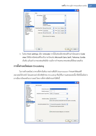 27บทที่ 2 ทาความรู้จัก PHPและเตรียมความพร้อม
3. ในช่อง Font settings: เลือก Unicode จากนั้นในช่องเลือกฟอนต์ด้านล่างโดยเฉพาะ Code
view: ให้เลือกชนิดฟอนต์ที่รองรับภาษาไทยเช่น Microsoft Sans Serif, Tahoma, Cordia
เป็นต้น แล้วแต่ว่าเราชอบฟอนต์ชนิดใด รวมถึงการกาหนดขนาดของฟอนต์ให้เหมาะสมด้วย
การตั้งค่าเพจใหม่และ Encodeing
ในการสร้างเพจใหม่ เราควรตั้งค่าเริ่มต้นบางอย่างเพื่อให้ Dreamweaver กาหนดค่าดีฟอลต์ที่
เหมาะสมไว้ล่วงหน้า โดยเฉพาะอย่างยิ่งรหัสอักขระ (Encoding) ที่จะใช้ในการแสดงผลเพจนั้น ซึ่งสิ่งนี้จะมีอย่าง
มากเมื่อเราเปิดเพจด้วยบราวเซอร์ โดยการตั้งค่ารหัสอักขระทาได้ดังนี้
 