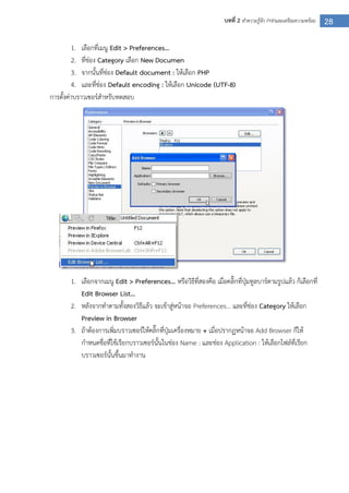 28บทที่ 2 ทาความรู้จัก PHPและเตรียมความพร้อม
1. เลือกที่เมนู Edit > Preferences…
2. ที่ช่อง Category เลือก New Documen
3. จากนั้นที่ช่อง Default document : ให้เลือก PHP
4. และที่ช่อง Default encoding : ให้เลือก Unicode (UTF-8)
การตั้งค่าบราวเซอร์สาหรับทดสอบ
1. เลือกจากเมนู Edit > Preferences… หรือวิธีที่สองคือ เมื่อคลิ๊กที่ปุ่มทูลบาร์ตามรูปแล้ว ก็เลือกที่
Edit Browser List…
2. หลังจากทาตามทั้งสองวิธีแล้ว จะเข้าสู่หน้าจอ Preferences… และที่ช่อง Category ให้เลือก
Preview in Browser
3. ถ้าต้องการเพิ่มบราวเซอร์ให้คลิ๊กที่ปุ่มเครื่องหมาย + เมื่อปรากฏหน้าจอ Add Browser ก็ให้
กาหนดชื่อที่ใช้เรียกบราวเซอร์นั้นในช่อง Name : และช่อง Application : ให้เลือกไฟล์ที่เรียก
บราวเซอร์นั้นขึ้นมาทางาน
 
