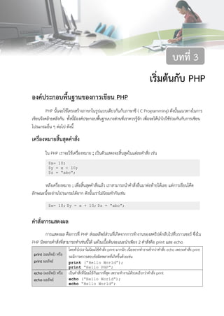 29บทที่ 3 เริ่มต้นกับ PHP
เริ่มต้นกับ PHP
องค์ประกอบพื้นฐานของการเขียน PHP
PHP นั้นจะใช้โครงสร้างภาษาในรูปแบบเดียวกันกับภาษาซี ( C Programming) ดังนั้นแนวทางในการ
เขียนจึงคล้ายคลึงกัน ทั้งนี้มีองค์ประกอบพื้นฐานบางส่วนที่เราควรรู้จัก เพื่อจะได้นาไปใช้ร่วมกันกับการเขียน
โปรแกรมอื่น ๆ ต่อไป ดังนี้
เครื่องหมายสิ้นสุดคาสั่ง
ใน PHP เราจะใช้เครื่องหมาย ; เป็นตัวแสดงจะสิ้นสุดในแต่ละคาสั่ง เช่น
หลังเครื่องหมาย ; เพื่อสิ้นสุดคาสั่งแล้ว เราสามารถนาคาสั่งอื่นมาต่อท้ายได้เลย แต่การเขียนโค๊ด
ลักษณะนี้จะอ่านโปรแกรมได้ยาก ดังนั้นเราไม่นิยมทากันเช่น
คาสั่งการแสดงผล
การแสดงผล คือการที่ PHP ส่งผลลัพธ์ส่วนที่เกิดจากการทางานของสคริปต์กลับไปที่บราวเซอร์ ซึ่งใน
PHP มีหลายคาสั่งที่สามารถทาเช่นนี้ได้ แต่ในเบื้อต้นจะแนะนาเพียง 2 คาสั่งคือ print และ echo
print (ผลลัพธ์) หรือ
print ผลลัพธ์
โดยทั่วไปเราไม่นิยมใช้คาสั่ง print มากนัก เนื่องจากทางานช้ากว่าคาสั่ง echo เพราะคาสั่ง print
จะมีการตรวจสอบข้อผิดพลาดที่เกิดขึ้นด้วยเช่น
print (“Hello World”);
print “Hello PHP”;
echo (ผลลัพธ์) หรือ
echo ผลลัพธ์
เป็นคาสั่งที่นิยมใช้กันมากที่สุด เพราะทางานได้รวดเร็วกว่าคาสั่ง print
echo (“Hello World”);
echo “Hello World”;
บทที่ 3
$x= 10;
$y = x + 10;
$z = “abc”;
$x= 10; $y = x + 10; $z = “abc”;
 