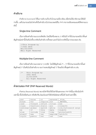 30บทที่ 3 เริ่มต้นกับ PHP
คาอธิบาย
คาอธิบาย (Comment) ใช้ในการอธิบายเกี่ยวกับโปรแกรมที่เราเขียน เพื่อช่วยให้เราพิจารณาโค๊ดได้
ง่ายขึ้น แต่โปรแกรมจะไม่นาส่วนที่เป็นคาอธิบายไปประมวลผลได้ใน PHP สามารถเขียนคอมเมนต์ได้หลายแบบ
ดังนี้
Single-line Comment
เป็นการเขียนคาอธิบายแบบบรรทัดเดียว โดยใช้เครื่องหมาย // หรือไม่ก็ # ซึ่งโปรแกรมจะถือว่าตั้งแต่
สัญลักษณ์เหล่านี้เป็นต้นไปทั้งบรรทัดเป็นคาอธิบายทั้งหมด และจาไม่นาบรรทัดนั้นมาประมวลผล เช่น
Multiple-line Comment
เป็นการเขียนคาอธิบายแบบหลาย ๆ บรรทัด โดยใช้สัญลักษณ์ /*……*/ ซึ่งโปรแกรมจะถือว่าตั้งแต่
สัญลักษณ์ /* เป็นต้นไปเป็นคาอธิบาย จนกว่าจะพบสัญลักษณ์ */ จึงจะถือว่าสิ้นสุดคาอธิบาย เช่น
คาสงวนของ PHP (PHP Reserved Words)
คาสงวน (Reserved Words) หมายถึงคาที่จะใช้เป็นคาสั่งเฉพาะของ PHP ดังนั้นเราต้องไม่นาคา
เหล่านี้มาตั้งเป็นชื่อตัวแปร หรือฟังก์ชัน มิฉะนันจะทาให้เกิดข้อผิดพลาดขึ้นได้ โดยคาเหล่านี้คือ
and false or extends _FILE_
break for require not _METHOD_
case foreach return vitual use
class function static xor clone(5)
continue global switch while old_fuctinon(4 only)
do if this date thow(5)
else include true time protected(5)
elseif new var explode catch(5)
try(5) public nal var new
//This Program by
//John Deve
#21/03/2009
#All Right Reserved
/* This Program by
John Deve
21/03/2009
All Right Reserved
*/
 
