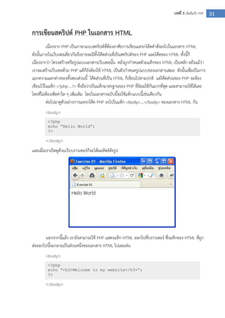 31บทที่ 3 เริ่มต้นกับ PHP
การเขียนสคริปต์ PHP ในเอกสาร HTML
เนื่องจาก PHP เป็นภาษาแบบสคริปต์ที่ต้องอาศัยการเขียนแทรกโค๊ดคาสั่งลงไปในเอกสาร HTML
ดังนั้นภายในเว็บเพจเดียวกันจึงอาจจะมีทั้งโค๊ดส่วนที่เป็นสคริปต์ของ PHP และโค๊ดของ HTML ทั้งนี้ก็
เนื่องจากว่า โครงสร้างหรือรูปแบบเอกสารเว็บเพจนั้น ตอ้งถูกกาหนดด้วยแท็กของ HTML เป็นหลัก ดถึงแม้ว่า
เราจะเสร้างเว็บเพจด้วย PHP แต้ก็ยังต้องใช้ HTML เป็นตัวกาหนดรูปแบบของเอกสารเสมอ ดังนั้นเพื่อเป็นการ
แยกความแตกต่างของทั้งสองส่วนนี้ โค๊ดส่วนที่เป็น HTML ก็เขียนไปตามปกติ แต่โค๊ดส่วนของ PHP จะต้อง
เขียนไว้ในแท็ก <?php …?> ซึ่งถือว่าเป็นแท็กมาตรฐานของ PHP ที่นิยมใช้กันมากที่สุด และสามารถใช้ได้เลย
โดยที่ไม่ต้องเซ็ตค่าใด ๆ เพิ่มเติม โดยในเอกสารฉบับนี้จะใช้แท็กแบบนี้เช่นเดียวกัน
ต่อไปมาดูตัวอย่างการแทรกโค๊ด PHP ลงไปในแท็ก <body>….</body> ของเอกสาร HTML กัน
<body>
</body>
และเมื่อเราเปิดดูด้วยเว็บบราวเซอร์ก็จะได้ผลลัพธ์ดังรูป
นอกจากนี้แล้ว เรายังสามารถใช้ PHP แสดงแท็ก HTML ออกไปที่บราวเซอร์ ซึ่งแท็กของ HTML ที่ถูก
ส่งออกไปนี้จะกลายเป็นส่วนหนึ่งของเอกสาร HTML ไปเลยเช่น
<body>
</body>
<?php
echo “Hello World”;
?>
<?php
echo “<h3>Welcome to my website</h3>”;
?>
 