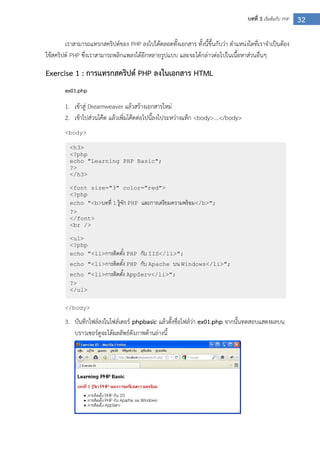 32บทที่ 3 เริ่มต้นกับ PHP
เราสามารถแทรกสคริปต์ของ PHP ลงไปได้ตลอดทั้งเอกสาร ทั้งนี้ขึ้นกับว่า ตาแหน่งใดที่เราจาเป็นต้อง
ใช้สคริปต์ PHP ซึ่งเราสามารถพลิกแพลงได้อีกหลายรูปแบบ และจะได้กล่าวต่อไปในเนื้อหาส่วนอื่นๆ
Exercise 1 : การแทรกสคริปต์ PHP ลงในเอกสาร HTML
ex01.php
1. เข้าสู่ Dreamweaver แล้วสร้างเอกสารใหม่
2. เข้าไปส่วนโค๊ด แล้วเพิ่มโค๊ดต่อไปนี้ลงไประหว่างแท็ก <body>….</body>
<body>
</body>
3. บันทึกไฟล์ลงในโฟล์เดอร์ phpbasic แล้วตั้งชื่อไฟล์ว่า ex01.php จากนั้นทดสอบแสดงผลบน
บราวเซอร์ดูจะได้ผลลัพธ์ดังภาพด้านล่างนี้
<h3>
<?php
echo "Learning PHP Basic";
?>
</h3>
<font size="3" color="red">
<?php
echo "<b>บทที่ 1 รู้จัก PHP และการเตรียมความพร้อม</b>";
?>
</font>
<br />
<ul>
<?php
echo "<li>การติดตั้ง PHP กับ IIS</li>";
echo "<li>การติดตั้ง PHP กับ Apache บน Windows</li>";
echo "<li>การติดตั้ง AppServ</li>";
?>
</ul>
 