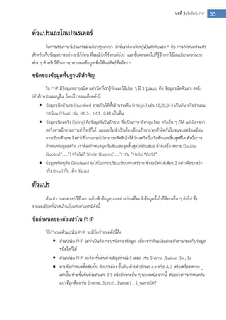 33บทที่ 3 เริ่มต้นกับ PHP
ตัวแปรและโอเปอเรเตอร์
ในการเขียภาษาโปรแกรมมิ่งเกือบทุกภาษา สิ่งที่เราต้องเรียนรู้เป็นลาดับแรก ๆ คือ การกาหนดตัวแปร
สาหรับเก็บข้อมูลบางอย่างอาไว้ก่อน ที่จะนาไปใช้งานต่อไป และขั้นตอนต่อไปก็รู้จักการใช้โอเปอเรเตอร์แบบ
ต่าง ๆ สาหรับใช้ในการประมลผลข้อมูลเพื่อให้ผลลัพธ์ที่ตอ้งการ
ชนิดของข้อมูลพื้นฐานที่สาคัญ
ใน PHP มีข้อมูลหลายชนิด แต่ชนิดที่เรารู้จักและใช้บ่อย ๆ มี 3 รูปแบบ คือ ข้อมูลชนิดตัวเลข สตริง
(ตัวอักษร) และบูลีน โดยมีรายละเอียดดังนี้
 ข้อมูลชนิดตัวเลข (Number) อาจเป็นได้ทั้งจานวนเต็ม (integer) เช่น 10,20,0,-5 เป็นต้น หรือจานวน
ทศนิยม (Float) เช่น -10.5 , 1.43 , 0.92 เป็นต้น
 ข้อมูลชนิดสตริง (String) คือข้อมูลที่เป็นอักขระ ซึ่งเป็นภาษาอังกฤษ ไทย หรืออื่น ๆ ก็ได้ แต่เนื่องจาก
สตริงอาจมีความยาวเท่าไหร่ก็ได้ และเราไม่จาเป็นต้องเขียนอักขระทุกตัวติดกันไปจนจบสตริงเหมือน
การเขียนตัวเลข จึงทาให้โปรแกรมไม่สามารถตัดสินใจได้ว่า สตริงนั้นเริ่มต้นและสิ้นสุดที่ใด ดังนั้นการ
กาหนดข้อมูลสตริง เราต้องกาหนดจุดเริ่มต้นและจุดสิ้นสุดให้มันเสมอ ด้วยเครื่องหมาย Double
Quotes(“…..”) หรือไม่ก็ Single Quotes(‘…..’) เช่น “Hello World”
 ข้อมูลชนิดบูลีน (Boolean) จะใช้ในการเปรียบเทียบทางตรรกะ ซึ่งจะมีค่าได้เพียง 2 อย่างคือระหว่าง
จริง (true) กับ เท็จ (false)
ตัวแปร
ตัวแปร (variable) ใช้ในการเก็บพักข้อมูลบางอย่างก่อนที่จะนาข้อมูลนั้นไปใช้งานอื่น ๆ ต่อไป ซึ่ง
รายละเอียดที่น่าสนใจเกี่ยวกับตัวแปรมีดังนี้
ข้อกาหนดของตัวแปรใน PHP
วิธีกาหนดตัวแปรใน PHP จะมีข้อกาหนดดังนี้คือ
 ตัวแปรใน PHP ไม่จาเป็นต้องระบุชนิดของข้อมูล เนื่องจากตัวแปรแต่ละตัวสามารถเก็บข้อมูล
ชนิดใดก็ได้
 ตัวแปรใน PHP จะต้องขึ้นต้นด้วยสัญลักษณ์ $ เสมอ เช่น $name ,$value ,$x , $a
 ตามข้อกาหนดดั้งเดิมนั้น ตัวแปรต้อง ขึ้นต้น ด้วยตัวอักษร a-z หรือ A-Z หรือเครื่องหมาย _
เท่านั้น ห้ามขึ้นต้นด้วยตัวเลข 0-9 หรืออักขระอื่น ๆ นอกเหนือจากนี้ ตัวอย่างการกาหนดตัว
แปรที่ถูกต้องเช่น $name, $price , $value1 , $_name007
 