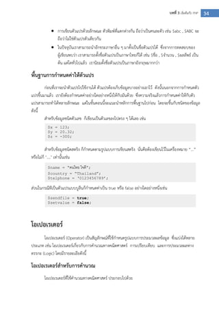34บทที่ 3 เริ่มต้นกับ PHP
 การเขียนตัวแปรด้วยลักษณะ ตัวพิมพ์ที่แตกต่างกัน ถือว่าเป็นคนละตัว เช่น $abc , $ABC จะ
ถือว่าไม่ใช่ตัวแปรตัวเดียวกัน
 ในปัจจุบันเราสามารถนาอักขระภาษาอื่น ๆ มาตั้งเป็นชื่อตัวแปรได้ ซึ่งจากการทดสอบของ
ผู้เขียนพบว่า เราสามารถตั้งชื่อตัวแปรเป็นภาษาไทยก็ได้ เช่น $ชื่อ , $จานวน , $ผลลัพธ์ เป็น
ต้น แต่โดทั่วไปแล้ว เรานิยมตั้งชื่อตัวแปรเป็นภาษาอังกฤษมากกว่า
พื้นฐานการกาหนดค่าให้ตัวแปร
ก่อนที่เราจะนาตัวแปรไปใช้งานได้ ตัวแปรต้องเก็บข้อมูลบางอย่างเอาไว้ ดังนั้นนอกจากการกาหนดตัว
แปรขึ้นมาแล้ว เรายังต้องกาหนดค่าอย่างใดอย่างหนึ่งให้กับมันด้วย ซึ่งความจริงแล้วการกาหนดค่าให้กับตัว
แปรสามารถทาได้หลายลักษณะ แต่ในขั้นตอนนี้จะแนะนาหลักการพื้นฐานไปก่อน โดยจะขึ้นกับชนิดของข้อมูล
ดังนี้
สาหรับข้อมูลชนิดตัวเลข ก็เขียนเป็นตัวเลขลงไปตรง ๆ ได้เลย เช่น
สาหรับข้อมูลชนิดสตริง ก็กาหนดตามรูปแบบการเขียนสตริง นั่นคือต้องเขียนไว้ในเครื่องหมาย “…”
หรือไม่ก็ ‘….’ เท่านั้นเช่น
ส่วนในกรณีทีเป็นตัวแปรแบบบูลีนก็กาหนดค่าเป็น true หรือ false อย่างใดอย่างหนึ่งเช่น
โอเปอเรเตอร์
โอเปอเรเตอร์ (Operator) เป็นสัญลักษณ์ที่ใช้กาหนดรูปแบบการประมวลผลข้อมูล ซึ่งแบ่งได้หลาย
ประเภท เช่น โอเปอเรเตอร์เกี่ยวกับการคานวณทางคณิตศาสตร์ การเปรียบเทียบ และการประมวลผลทาง
ตรรกะ (Logic) โดยมีรายละเอียดังนี้
โอเปอเรเตอร์สาหรับการคานวณ
โอเปอเรเตอร์ที่ใช้คานวณทางคณิตศาสตร์ ประกอบไปด้วย
$x = 123;
$y = 20.32;
$z = -300;
$name = “คนไทย ใจดี”;
$country = “Thailand”;
$telphone = „0123456789‟;
$sendfile = true;
$setvalue = false;
 