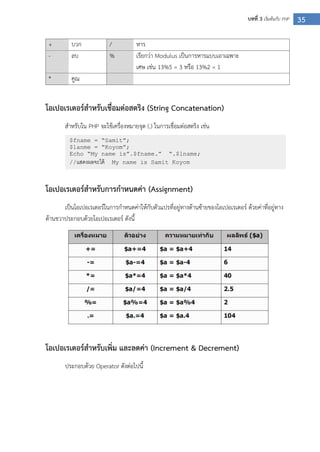 35บทที่ 3 เริ่มต้นกับ PHP
+ บวก / หาร
- ลบ % เรียกว่า Modulus เป็นการหารแบบเอาเฉพาะ
เศษ เช่น 13%5 = 3 หรือ 13%2 = 1
* คูณ
โอเปอเรเตอร์สาหรับเชื่อมต่อสตริง (String Concatenation)
สาหรับใน PHP จะใช้เครื่องหมายจุด (.) ในการเชื่อมต่อสตริง เช่น
โอเปอเรเตอร์สาหรับการกาหนดค่า (Assignment)
เป็นโอเปอเรเตอร์ในการกาหนดค่าให้กับตัวแปรที่อยู่ทางด้านซ้ายของโอเปอเรเตอร์ ด้วยค่าที่อยู่ทาง
ด้านขวาประกอบด้วยโอเปอเรเตอร์ ดังนี้
โอเปอเรเตอร์สาหรับเพิ่ม และลดค่า (Increment & Decrement)
ประกอบด้วย Operator ดังต่อไปนี้
$fname = “Samit”;
$lanme = “Koyom”;
Echo “My name is”.$fname.” “.$lname;
//แสดงผลจะได้ My name is Samit Koyom
 