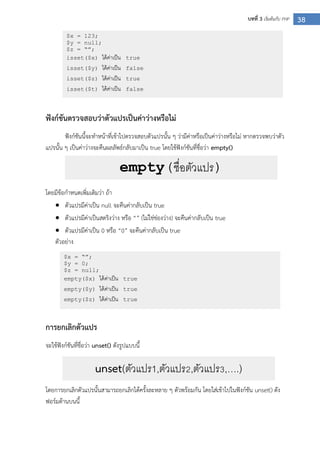 38บทที่ 3 เริ่มต้นกับ PHP
ฟังก์ชันตรวจสอบว่าตัวแปรเป็นค่าว่างหรือไม่
ฟังก์ชันนี้จะทาหน้าที่เข้าไปตรวจสอบตัวแปรนั้น ๆ ว่ามีค่าหรือเป็นค่าว่างหรือไม่ หากตรวจพบว่าตัว
แปรนั้น ๆ เป็นค่าว่างจะคืนผลลัพธ์กลับมาเป็น true โดยใช้ฟังก์ชันที่ชื่อว่า empty()
โดยมีข้อกาหนดเพิ่มเติมว่า ถ้า
 ตัวแปรมีค่าเป็น null จะคืนค่ากลับเป็น true
 ตัวแปรมีค่าเป็นสตริงว่าง หรือ “” (ไม่ใช่ช่องว่าง) จะคืนค่ากลับเป็น true
 ตัวแปรมีค่าเป็น 0 หรือ “0” จะคืนค่ากลับเป็น true
ตัวอย่าง
การยกเลิกตัวแปร
จะใช้ฟังก์ชันที่ชื่อว่า unset() ดังรูปแบบนี้
โดยการยกเลิกตัวแปรนั้นสามารถยกเลิกได้ครั้งละหลาย ๆ ตัวพร้อมกัน โดยใส่เข้าไปในฟังก์ชัน unset() ดัง
ฟอร์มด้านบนนี้
$x = 123;
$y = null;
$z = “”;
isset($x) ได้ค่าเป็น true
isset($y) ได้ค่าเป็น false
isset($z) ได้ค่าเป็น true
isset($t) ได้ค่าเป็น false
$x = “”;
$y = 0;
$z = null;
empty($x) ได้ค่าเป็น true
empty($y) ได้ค่าเป็น true
empty($z) ได้ค่าเป็น true
empty(ชื่อตัวแปร)
unset(ตัวแปร1,ตัวแปร2,ตัวแปร3,….)
 