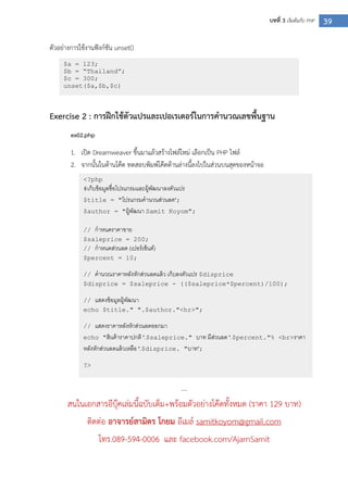 39บทที่ 3 เริ่มต้นกับ PHP
ตัวอย่างการใช้งานฟังก์ชัน unset()
Exercise 2 : การฝึกใช้ตัวแปรและเปอเรเตอร์ในการคานวณเลขพื้นฐาน
ex02.php
1. เปิด Dreamweaver ขึ้นมาแล้วสร้างไฟล์ใหม่ เลือกเป็น PHP ไฟล์
2. จากนั้นในด้านโค๊ด ทดสอบพิมพ์โค๊ดด้านล่างนี้ลงไปในส่วนบนสุดของหน้าจอ
....
สนในเอกสารอีบุ๊คเล่มนี้ฉบับเต็ม+พร้อมตัวอย่างโค๊ดทั้งหมด (ราคา 129 บาท)
ติดต่อ อาจารย์สามิตร โกยม อีเมล์ samitkoyom@gmail.com
โทร.089-594-0006 และ facebook.com/AjarnSamit
$a = 123;
$b = “Thailand”;
$c = 300;
unset($a,$b,$c)
<?php
#เก็บข้อมูลชื่อโปรแกรมและผู้พัฒนาลงตัวแปร
$title = "โปรแกรมคานวนส่วนลด";
$author = "ผู้พัฒนา Samit Koyom";
// กาหนดราคาขาย
$saleprice = 200;
// กาหนดส่วนลด (เปอร์เซ็นต์)
$percent = 10;
// คานวณราคาหลังหักส่วนลดแล้ว เก็บลงตัวแปร $disprice
$disprice = $saleprice - (($saleprice*$percent)/100);
// แสดงข้อมูลผู้พัฒนา
echo $title." ".$author."<hr>";
// แสดงราคาหลังหักส่วนลดออกมา
echo "สินค้าราคาปกติ ".$saleprice." บาท มีส่วนลด ".$percent."% <br>ราคา
หลังหักส่วนลดแล้วเหลือ ".$disprice. "บาท";
?>
 