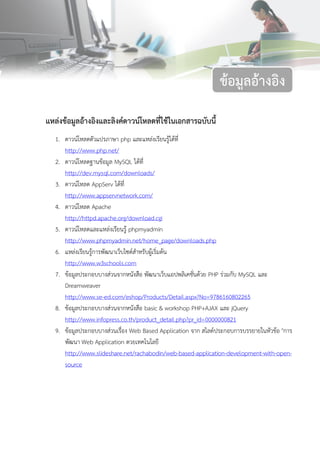 86ข้อมูลอ้างอิง
แหล่งข้อมูลอ้างอิงและลิงค์ดาวน์โหลดที่ใช้ในเอกสารฉบับนี้
1. ดาวน์โหลดตัวแปรภาษา php และแหล่งเรียนรู้ได้ที่
http://www.php.net/
2. ดาวน์โหลดฐานข้อมูล MySQL ได้ที่
http://dev.mysql.com/downloads/
3. ดาวน์โหลด AppServ ได้ที่
http://www.appservnetwork.com/
4. ดาวน์โหลด Apache
http://httpd.apache.org/download.cgi
5. ดาวน์โหลดและแหล่งเรียนรู้ phpmyadmin
http://www.phpmyadmin.net/home_page/downloads.php
6. แหล่งเรียนรู้การพัฒนาเว็บไซต์สาหรับผู้เริ่มต้น
http://www.w3schools.com
7. ข้อมูลประกอบบางส่วนจากหนังสือ พัฒนาเว็บแอปพลิเคชั่นด้วย PHP ร่วมกับ MySQL และ
Dreamweaver
http://www.se-ed.com/eshop/Products/Detail.aspx?No=9786160802265
8. ข้อมูลประกอบบางส่วนจากหนังสือ basic & workshop PHP+AJAX และ jQuery
http://www.infopress.co.th/product_detail.php?pr_id=0000000821
9. ข้อมูลประกอบบางส่วนเรื่อง Web Based Application จาก สไลด์ประกอบการบรรยายในหัวข้อ "การ
พัฒนา Web Application ดวยเทคโนโลยี
http://www.slideshare.net/rachabodin/web-based-application-development-with-open-
source
ข้อมูลอ้างอิง
 