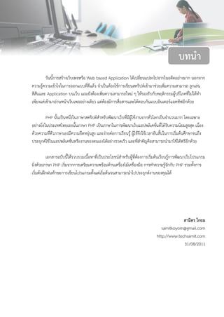 1บทที่ 1 Web Based Application
วันนี้การสร้างเว็บเพจหรือ Web based Application ได้เปลี่ยนแปลงไปจากในอดีตอย่างมาก นอกจาก
ความรู้ความเข้าใจในการออกแบบที่ดีแล้ว จาเป็นต้องใช้การเขียนสคริปต์เข้ามาช่วยเพิ่มความสามารถ ลูกเล่น
สีสันและ Application บนเว็บ แถมยังต้องเพิ่มความสามารถใหม่ ๆ ให้รองรับกับพฤติกรรมผู้บริโภคที่ไม่ได้ทา
เพียงแค่เข้ามาอ่านหน้าเว็บเพจอย่างเดียว แต่ต้องมีการสื่อสารและโต้ตอบกันแบบอินเตอร์แอคทีฟอีกด้วย
PHP นั้นเป็นหนึ่งในภาษาสคริปต์สาหรับพัฒนาเว็บที่มีผู้ใช้งานจากทั่วโลกเป็นจานวนมาก โดยเฉพาะ
อย่างยิ่งในประเทศไทยเองนั้นภาษา PHP เป็นภาษาในการพัฒนาเว็บแอปพลิเคชั่นที่ได้รับความนิยมสูงสุด เนื่อง
ด้วยความที่ตัวภาษาเองมีความยืดหยุ่นสูง และง่ายต่อการเรียนรู้ ผู้ใช้จึงใช้เวลาอันสั้นในการเริ่มต้นศึกษาจนถึง
ประยุกต์ใช้ในแอปพลิเคชั่นหรืองานของตนเองได้อย่างรวดเร็ว และที่สาคัญคือสามารถนามาใช้ได้ฟรีอีกด้วย
เอกสารฉบับนี้ได้รวบรวมเนื้อหาที่เป็นประโยชน์สาหรับผู้ที่ต้องการเริ่มต้นเรียนรู้การพัฒนาเว็บโปรแกรม
มิ่งด้วยภาษา PHP เริ่มจากการเตรียมความพร้อมด้านเครื่องไม้เครื่องมือ การทาความรู้จักกับ PHP รวมทั้งการ
เริ่มต้นฝึกฝนทักษะการเขียนโปรแกรมตั้งแต่เริ่มต้นจนสามารถนาไปประยุกต์งานของคุณได้
สามิตร โกยม
samitkoyom@gmail.com
http://www.techsamit.com
31/08/2011
บทนา
 