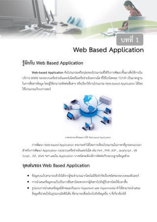 2บทที่ 1 Web Based Application
Web Based Application
รู้จักกับ Web Based Application
Web-based Application คือโปรแกรมหรือกุล่มของโปรแกรมที่ได้รับการพัฒนาขึ้นมาเพื่อใช้งานใน
บริการ WWW ของระบบเครือข่ายอินเตอร์เน็ตหรือเครือข่ายอินทราเน็ต ที่ใช้โปรโตคอล TCP/IP เป็นมาตรฐาน
ในการสื่อสารข้อมูล โดยผู้ใช้สามารถติดต่อสื่อสาร หรือเรียกใช้งานโปรแกรม Web-based Application ได้โดย
ใช้โปรแกรมเว็บบราวเซอร์
ภาพประกอบลักษณะการใช้ Web-based Application
การพัฒนา Web-based Application สามารถทาได้โดยการเขียนโปรแกรมในภาษาที่ถูกออกแบบมา
สาหรับการพัฒนา Application บนระบบเครือข่ายอินเตอร์เน็ต เช่น Perl , PHP, ASP , JavaScript , VB
Script , JSP, JAVA ฯลฯ และใน Application บางชนิดจะต้องมีการติดต่อกับระบบฐานข้อมูลด้วย
จุดเด่นของ Web Based Application
 ข้อมูลบนเว็บสามารถเข้าถึงได้จากผู้ชมจานวนมากโดยไม่มีข้อจากัดเรื่องชนิดของระบบคอมพิวเตอร์
 การนาเสนอข้อมูลบนเว็บเป็นการสื่อสารโดยตรงจากผู้ส่งสารไปยังผู้รับสารโดยใช้เวลาสั้น
 รูปแบบการนาเสนอข้อมูลมีลักษณะเป็นแบบ Hypertext และ Hypermedia ทาให้สามารถนาเสนอ
ข้อมูลที่น่าสนใจในรูปแบบมัลติมีเดีย ที่สามารถเชื่อมโยงไปยังข้อมูลอื่น ๆ ที่เกี่ยวข้องได้
บทที่ 1
 