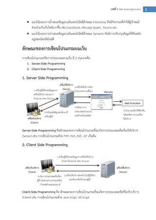 3บทที่ 1 Web Based Application
 แนวโน้มของการน้าเสนอข้อมูลบนอินเตอร์เน็ตมีลักษณะ Interactive คือมีกิจกรรมที่ทาให้ผู้เข้าชมมี
ส่วนร่วมกับเว็บไซต์มากขึ้น เช่น Guestbook, Message board , forums etc..
 แนวโน้มของการนาเสนอข้อมูลบนอินเตอร์เน็ตมีลักษณะ Dynamic คือมีการปรับปรุงข้อมูลให้ทันสมัย
อยู่เสมอโดยอัตโนมัติ
ลักษณะของการเขียนโปรแกรมบนเว็บ
การเขียนโปรแกรมหรือการประมวลผลบนเว็บ มี 2 ประเภทคือ
1. Server-Side Programming
2. Client-Side Programming
1. Server Side Programming
Server-Side Programming คือลักษณะของการเขียนโปรแกรมที่จะเกิดการประมวลผลที่เครื่องให้บริการ
(Server) เช่น การเขียนโปรแกรมด้วย PHP, Perl, ASP, JSP เป็นต้น
2. Client Side Programming
Client-Side Programming คือ ลักษณะของการเขียนโปรแกรมที่จะเกิดการประมวลผลที่เครื่องรับบริการ
(Client) เช่น การเขียนโปรแกรมด้วย Java Script, VB Script
1.เครื่องผู้ใช้ร้องขอข้อมูลจาก
เครื่องให้บริการผ่านทาง
โปรแกรม Web Browser
2.เครื่องให้บริการเรียก
โปรแกรมทางานขึ้นมา
4.หลังจากการ
ประมวลผลโปรแกรม
จะสร้างหน้าผลลัพธ์
5.หน้าผลลัพธ์ถูกส่งกลับมาที่
เครื่องผู้ใช้
3.โปรแกรมเรียกใช้ฟังก์ชัน
หรือทรัพยากรบนเครื่อง
ให้บริการเครื่องรับบริการ
(Client)
เครื่องให้บริการ
(Server)
Mail Function
Mail.php
เครื่องรับบริการ
(Client)
เครื่องให้บริการ
(Server)
1.เครื่องผู้ใช้ร้องขอข้อมูลจากเครื่องให้บริการ
ผ่านทางโปรแกรม Web Browser
2.เครื่องให้บริการส่งหน้าเว็บที่ผู้ใช้ร้อง
ขอกลับมาที่เครื่องของผู้ใช้
3.เกิดการประมวลผลที่เครื่อง
ผู้ใช้ เช่นอ่านค่าเวลาของเครื่อง
, กาหนดลักษณะของเมาส์
 
