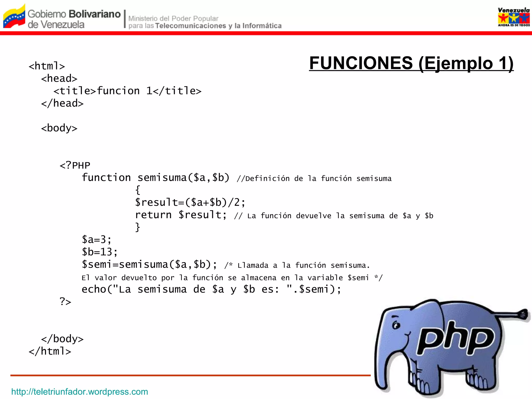 <html>                                                          FUNCIONES (Ejemplo 1)
      <head>
        <title>funcion 1</title>
      </head>

       <body>


            <?PHP
                function semisuma($a,$b) //Definición de la función semisuma
                         {
                         $result=($a+$b)/2;
                         return $result; // La función devuelve la semisuma de          $a y $b
                         }
                $a=3;
                $b=13;
                $semi=semisuma($a,$b); /* Llamada a la función semisuma.
                 El valor devuelto por la función se almacena en la variable $semi */
                 echo("La semisuma de $a y $b es: ".$semi);
            ?>


      </body>
    </html>


http://teletriunfador.wordpress.com
 
