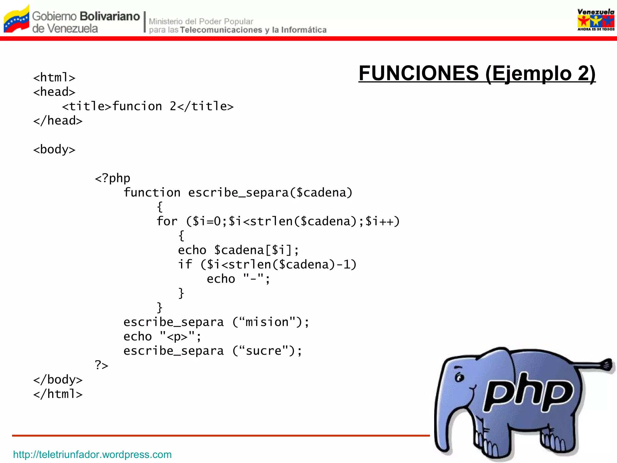 <html>                                            FUNCIONES (Ejemplo 2)
    <head>
        <title>funcion 2</title>
    </head>

    <body>

                 <?php
                     function escribe_separa($cadena)
                          {
                          for ($i=0;$i<strlen($cadena);$i++)
                             {
                             echo $cadena[$i];
                             if ($i<strlen($cadena)-1)
                                 echo "-";
                             }
                          }
                     escribe_separa (“mision");
                     echo "<p>";
                     escribe_separa (“sucre");
                 ?>
    </body>
    </html>




http://teletriunfador.wordpress.com
 