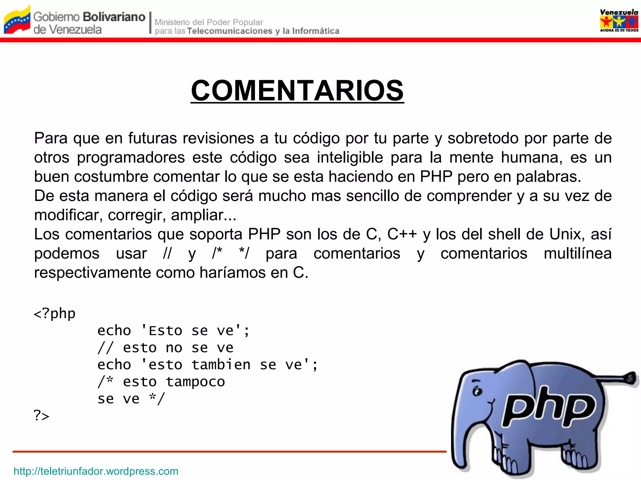 COMENTARIOS
    Para que en futuras revisiones a tu código por tu parte y sobretodo por parte de
    otros programadores este código sea inteligible para la mente humana, es un
    buen costumbre comentar lo que se esta haciendo en PHP pero en palabras.
    De esta manera el código será mucho mas sencillo de comprender y a su vez de
    modificar, corregir, ampliar...
    Los comentarios que soporta PHP son los de C, C++ y los del shell de Unix, así
    podemos usar // y /* */ para comentarios y comentarios multilínea
    respectivamente como haríamos en C.

    <?php
                 echo 'Esto se ve';
                 // esto no se ve
                 echo 'esto tambien se ve';
                 /* esto tampoco
                 se ve */
    ?>


http://teletriunfador.wordpress.com
 