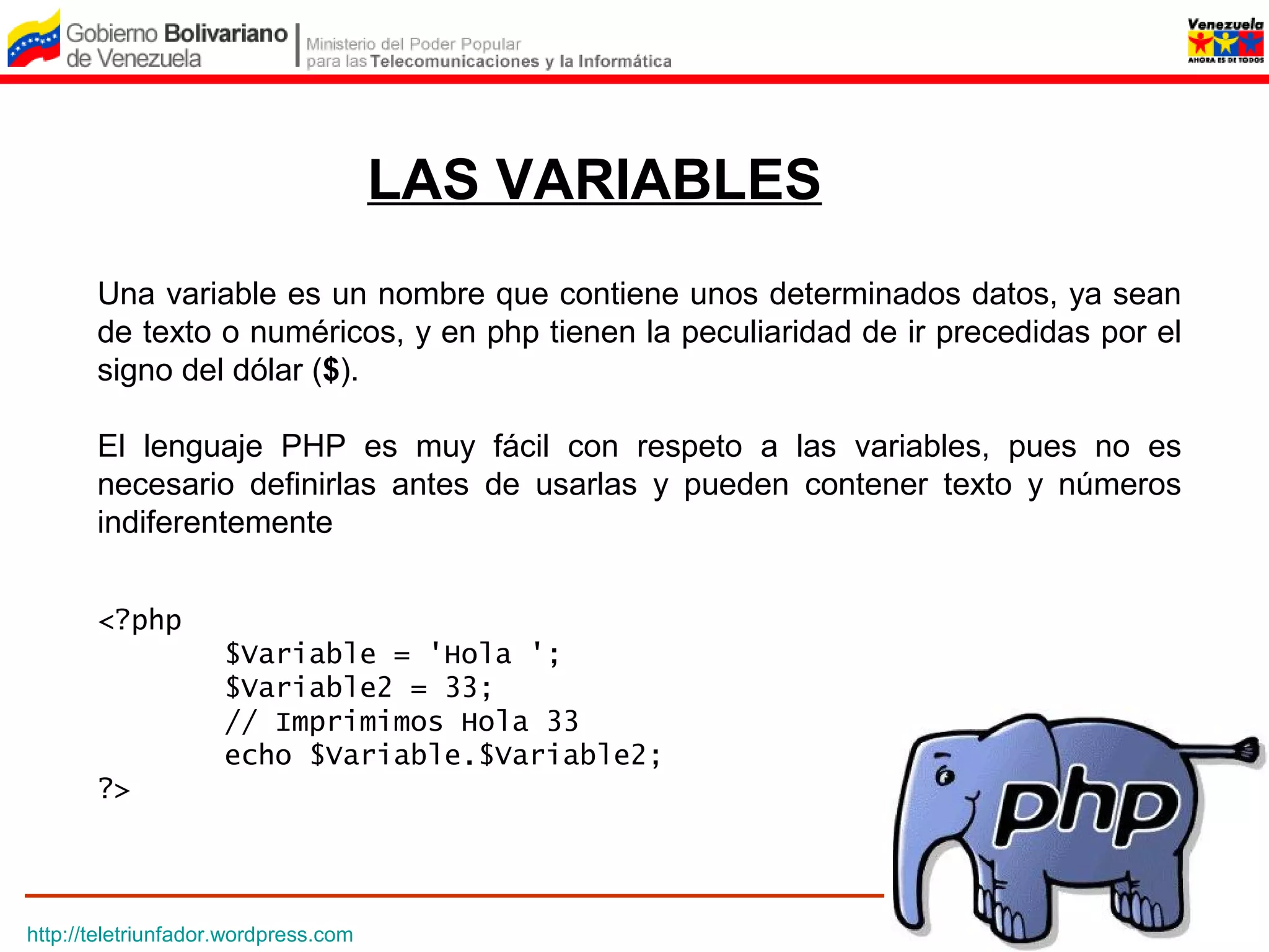 LAS VARIABLES
       Una variable es un nombre que contiene unos determinados datos, ya sean
       de texto o numéricos, y en php tienen la peculiaridad de ir precedidas por el
       signo del dólar ($).

       El lenguaje PHP es muy fácil con respeto a las variables, pues no es
       necesario definirlas antes de usarlas y pueden contener texto y números
       indiferentemente


       <?php
                     $Variable = 'Hola ';
                     $Variable2 = 33;
                     // Imprimimos Hola 33
                     echo $Variable.$Variable2;
       ?>




http://teletriunfador.wordpress.com
 