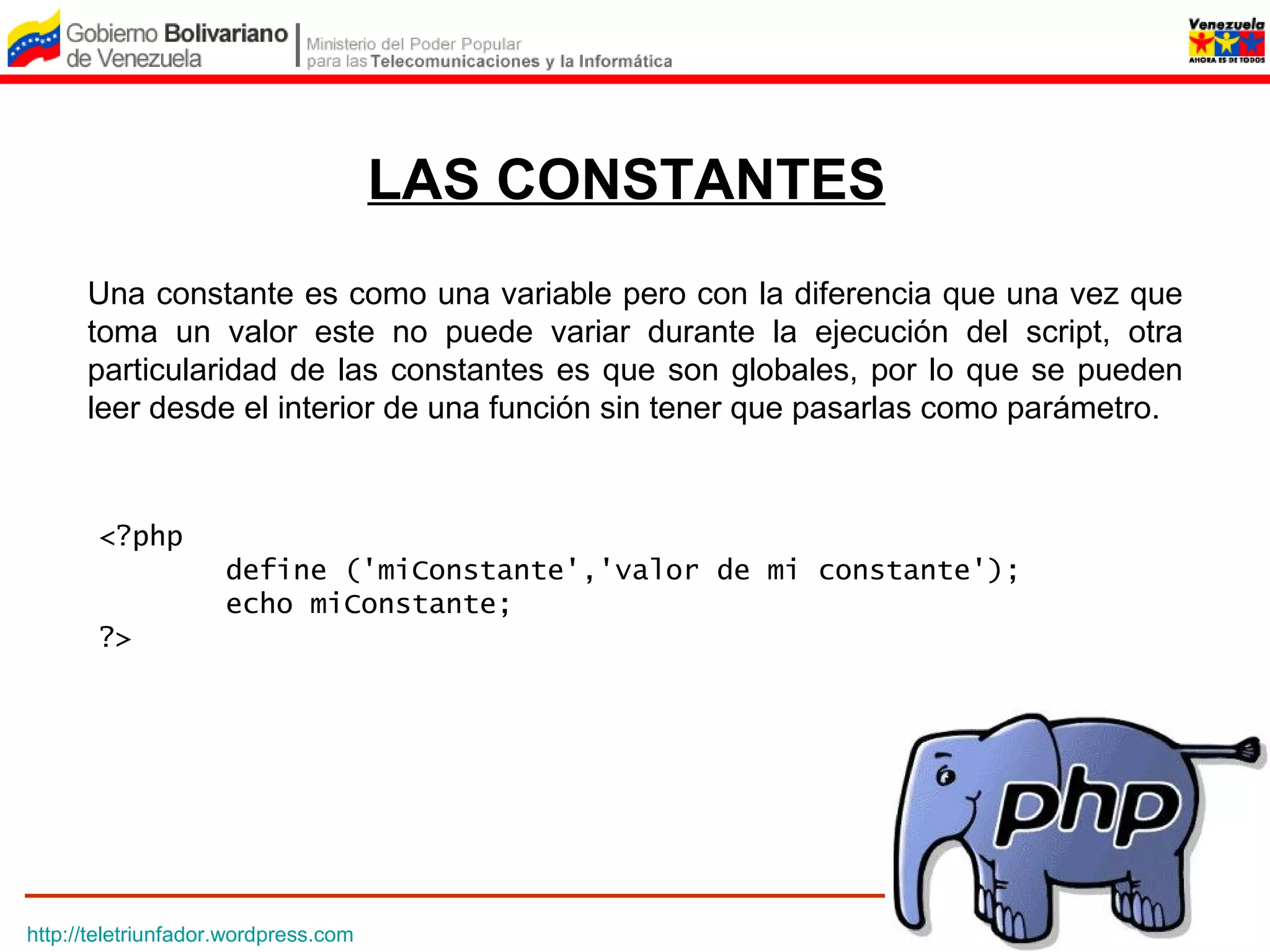 LAS CONSTANTES
      Una constante es como una variable pero con la diferencia que una vez que
      toma un valor este no puede variar durante la ejecución del script, otra
      particularidad de las constantes es que son globales, por lo que se pueden
      leer desde el interior de una función sin tener que pasarlas como parámetro.



       <?php
                     define ('miConstante','valor de mi constante');
                     echo miConstante;
       ?>




http://teletriunfador.wordpress.com
 