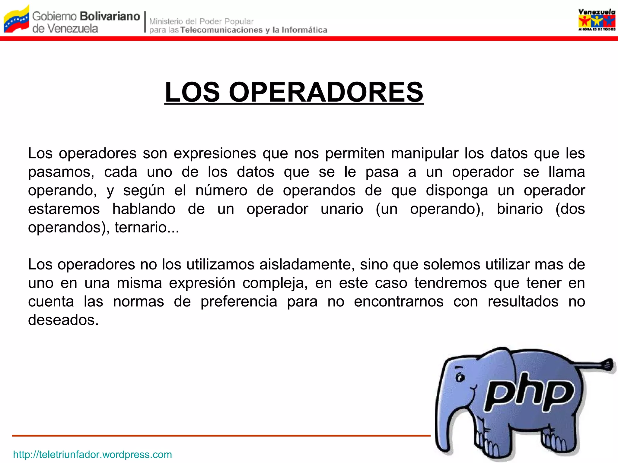 LOS OPERADORES

   Los operadores son expresiones que nos permiten manipular los datos que les
   pasamos, cada uno de los datos que se le pasa a un operador se llama
   operando, y según el número de operandos de que disponga un operador
   estaremos hablando de un operador unario (un operando), binario (dos
   operandos), ternario...

   Los operadores no los utilizamos aisladamente, sino que solemos utilizar mas de
   uno en una misma expresión compleja, en este caso tendremos que tener en
   cuenta las normas de preferencia para no encontrarnos con resultados no
   deseados.




http://teletriunfador.wordpress.com
 