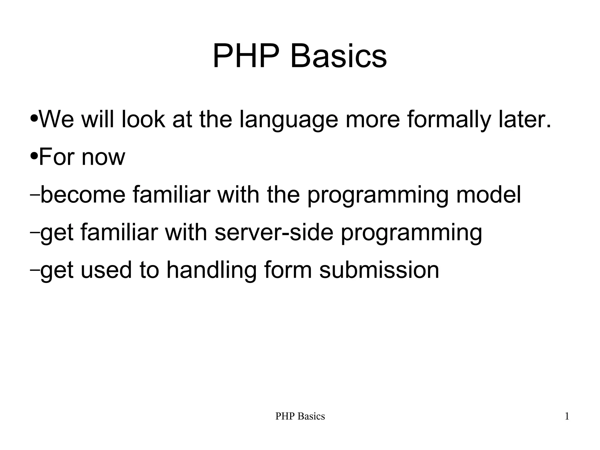PHP Basics ● We will look at the language more formally later. ● For now –become familiar with the programming model –get familiar with server-side programming –get used to handling form submission PHP Basics 1 