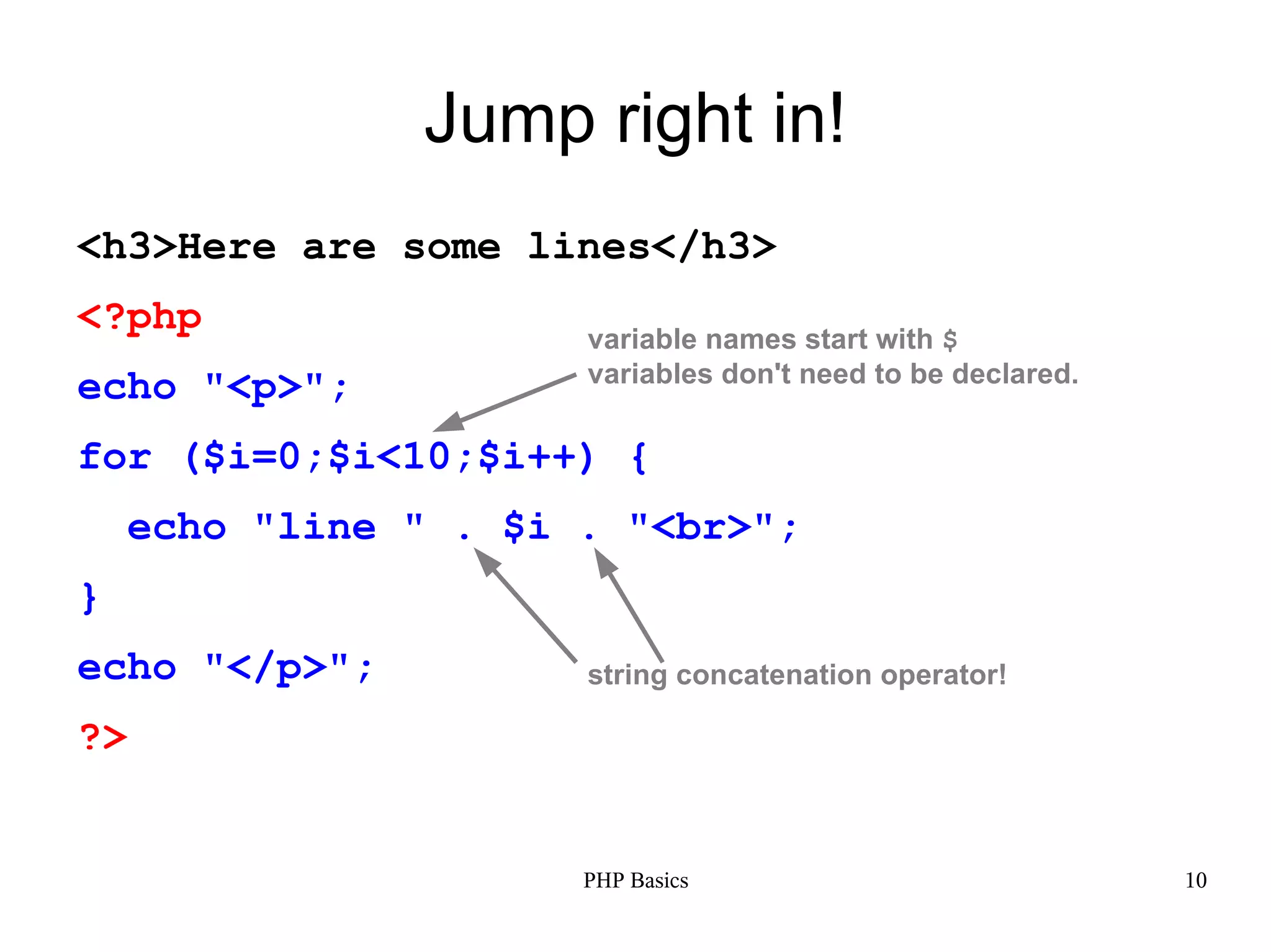 Jump right in! <h3>Here are some lines</h3> <?php variable names start with $ variables don't need to be declared. echo "<p>"; for ($i=0;$i<10;$i++) { echo "line " . $i . "<br>"; } echo "</p>"; string concatenation operator! ?> PHP Basics 10 