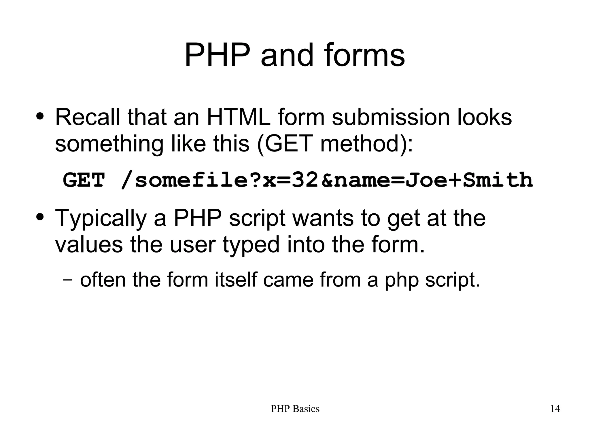 PHP and forms ● Recall that an HTML form submission looks something like this (GET method): GET /somefile?x=32&name=Joe+Smith ● Typically a PHP script wants to get at the values the user typed into the form. – often the form itself came from a php script. PHP Basics 14 