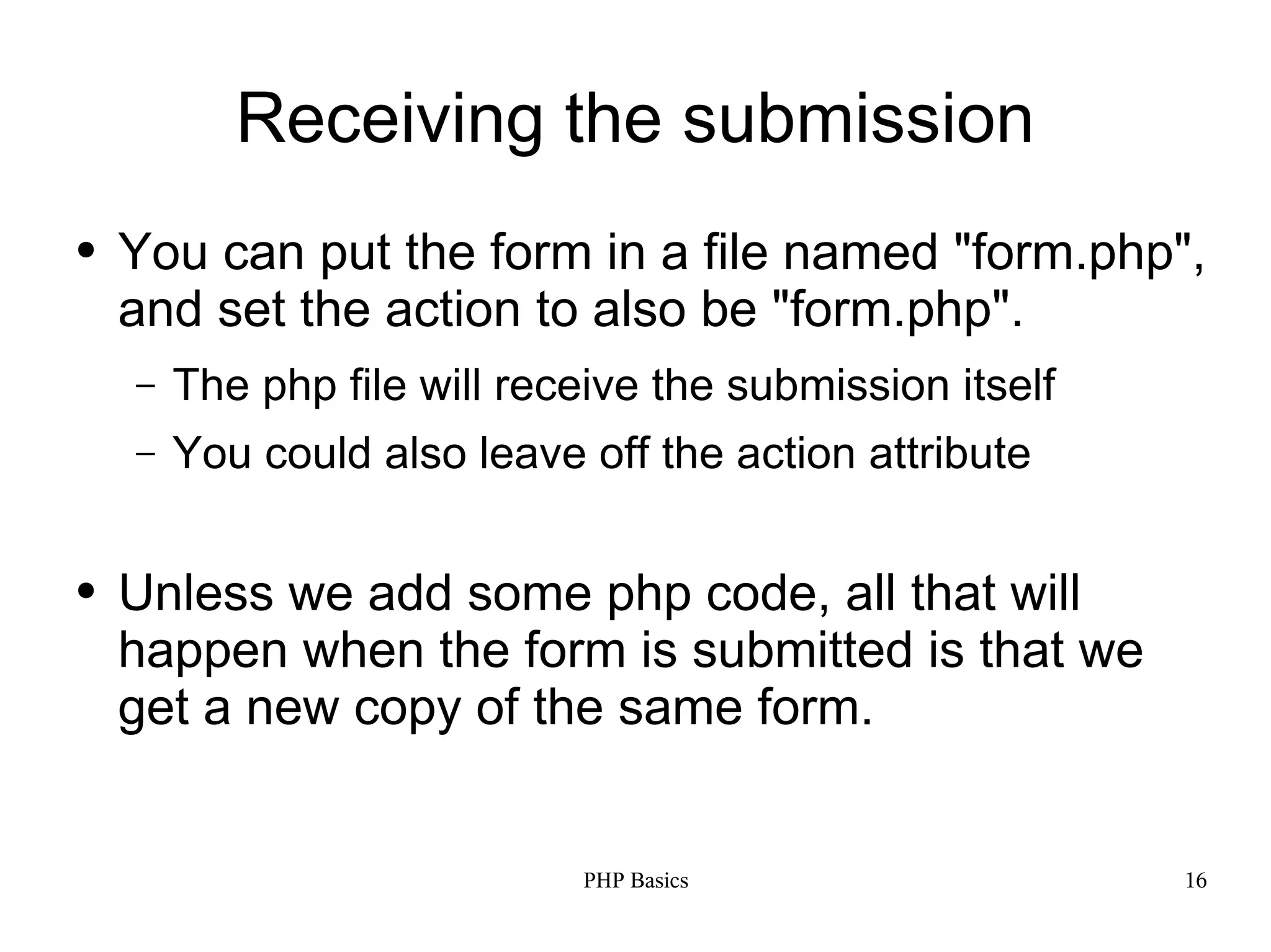 Receiving the submission ● You can put the form in a file named "form.php", and set the action to also be "form.php". – The php file will receive the submission itself – You could also leave off the action attribute ● Unless we add some php code, all that will happen when the form is submitted is that we get a new copy of the same form. PHP Basics 16 