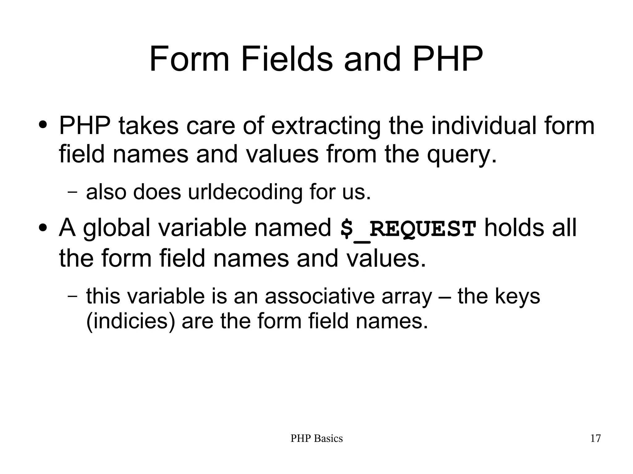 Form Fields and PHP ● PHP takes care of extracting the individual form field names and values from the query. – also does urldecoding for us. ● A global variable named $_REQUEST holds all the form field names and values. – this variable is an associative array – the keys (indicies) are the form field names. PHP Basics 17 
