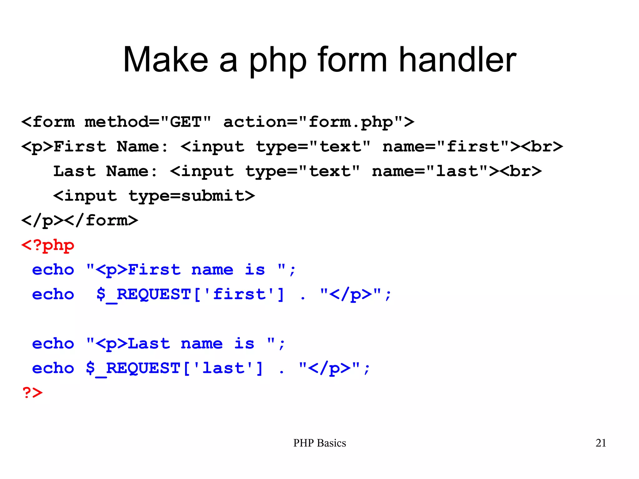 Make a php form handler <form method="GET" action="form.php"> <p>First Name: <input type="text" name="first"><br> Last Name: <input type="text" name="last"><br> <input type=submit> </p></form> <?php echo "<p>First name is "; echo $_REQUEST['first'] . "</p>"; echo "<p>Last name is "; echo $_REQUEST['last'] . "</p>"; ?> PHP Basics 21 