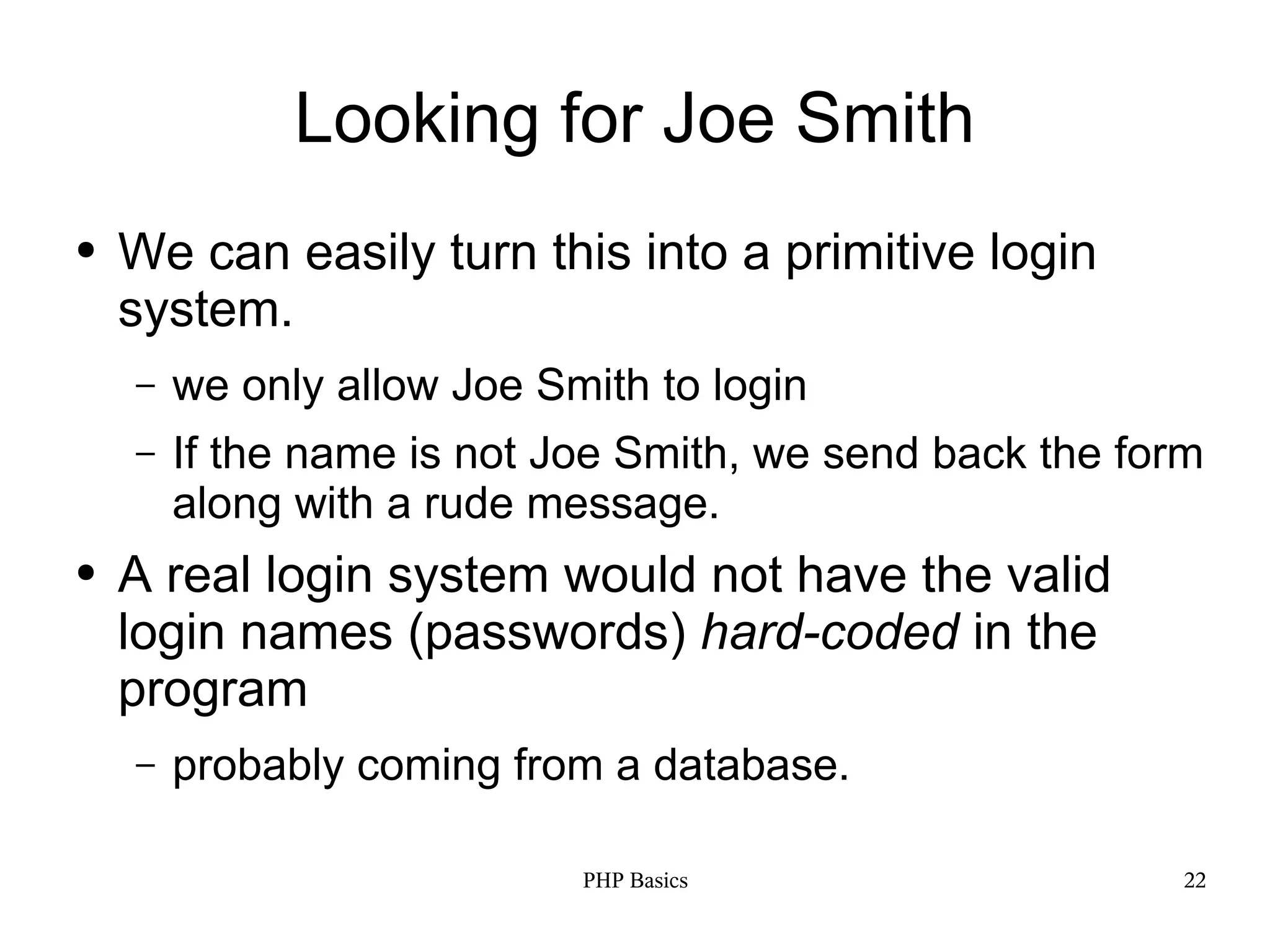 Looking for Joe Smith ● We can easily turn this into a primitive login system. – we only allow Joe Smith to login – If the name is not Joe Smith, we send back the form along with a rude message. ● A real login system would not have the valid login names (passwords) hard-coded in the program – probably coming from a database. PHP Basics 22 