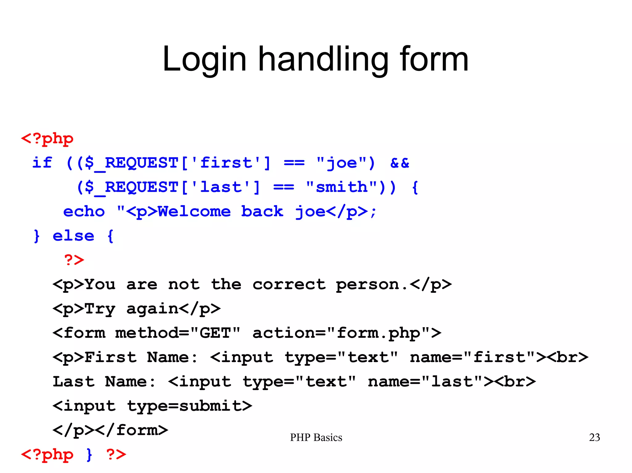Login handling form <?php if (($_REQUEST['first'] == "joe") && ($_REQUEST['last'] == "smith")) { echo "<p>Welcome back joe</p>; } else { ?> <p>You are not the correct person.</p> <p>Try again</p> <form method="GET" action="form.php"> <p>First Name: <input type="text" name="first"><br> Last Name: <input type="text" name="last"><br> <input type=submit> </p></form> PHP Basics 23 <?php } ?> 