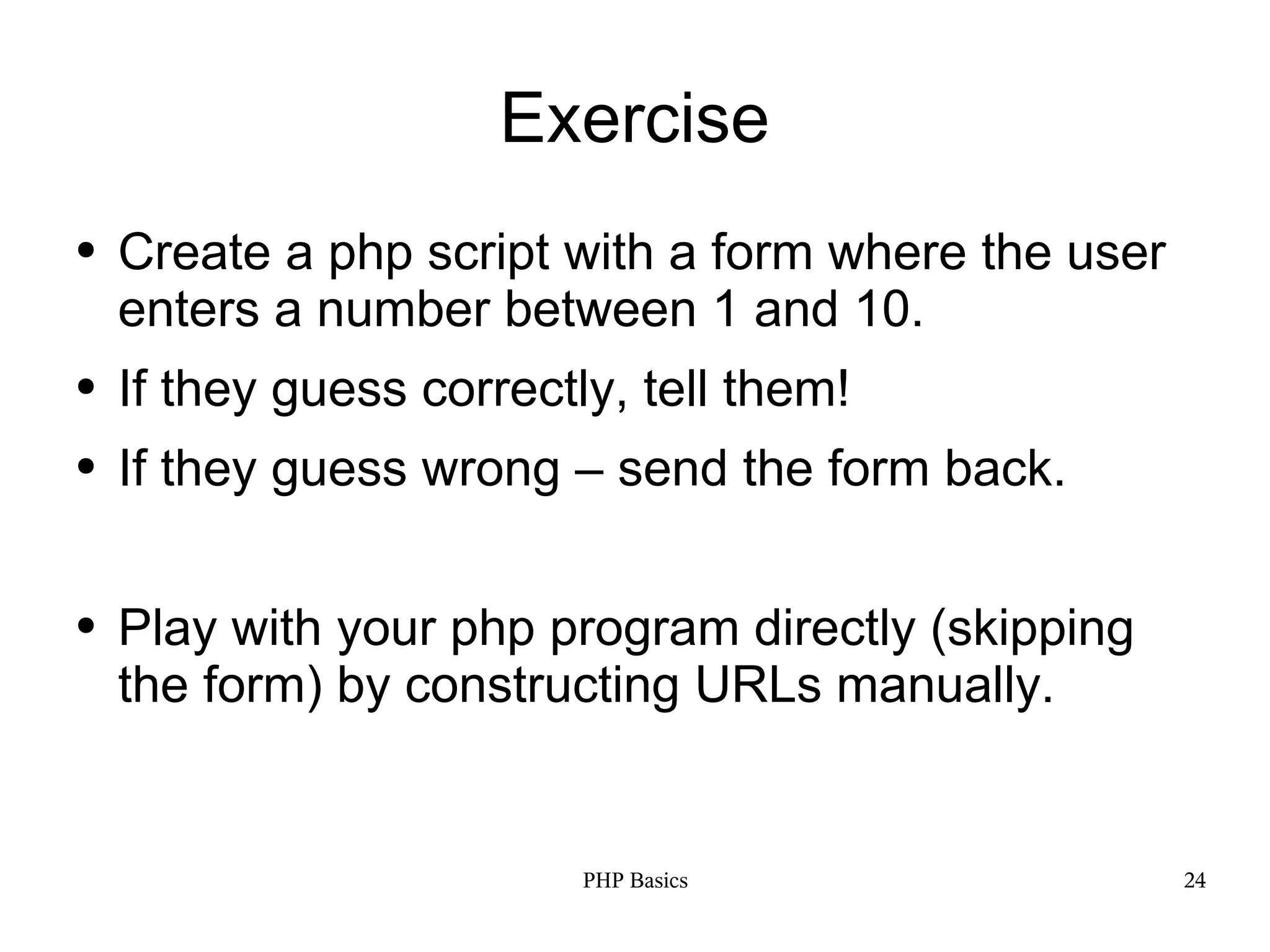 Exercise ● Create a php script with a form where the user enters a number between 1 and 10. ● If they guess correctly, tell them! ● If they guess wrong – send the form back. ● Play with your php program directly (skipping the form) by constructing URLs manually. PHP Basics 24 