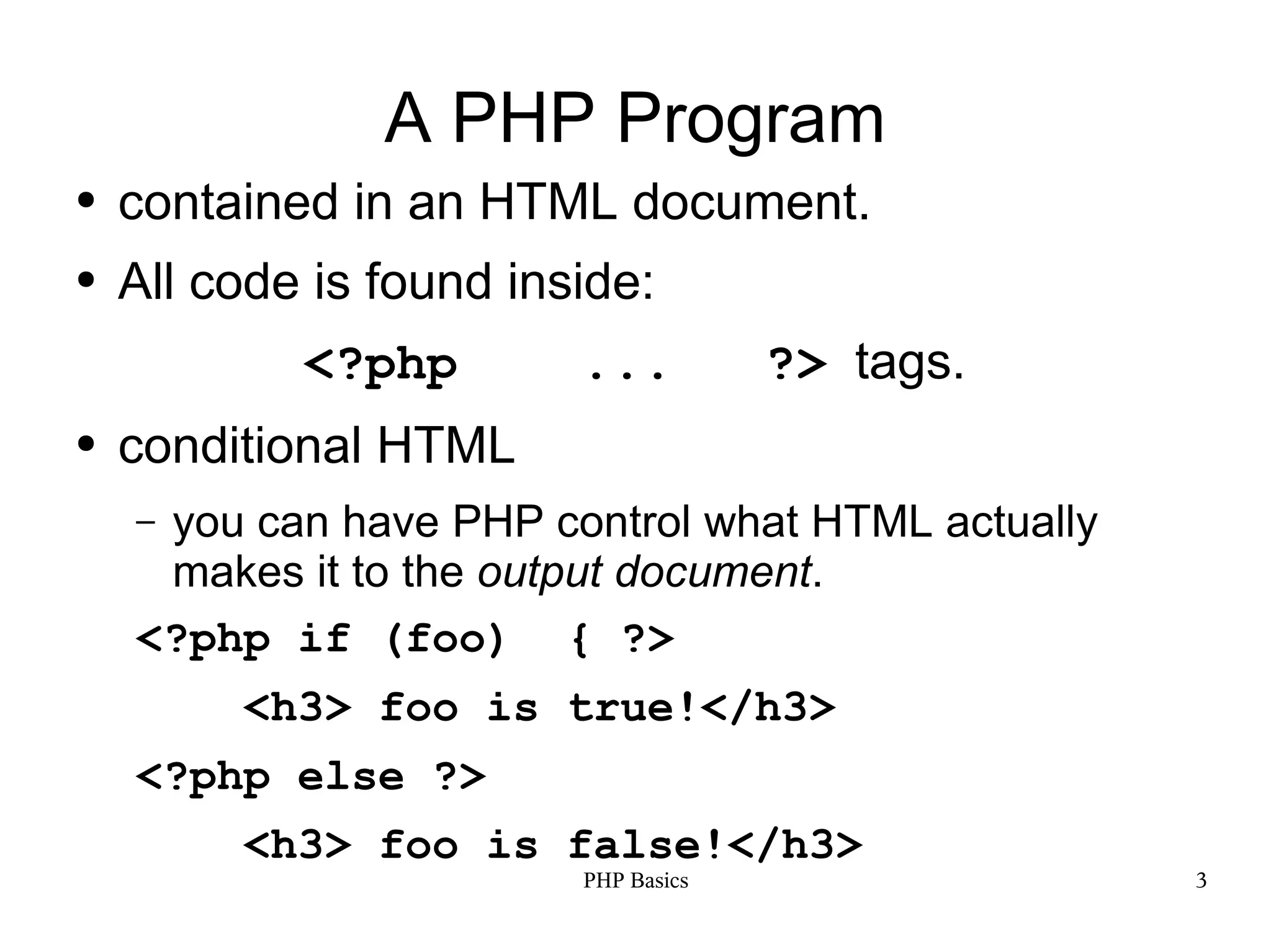 A PHP Program ● contained in an HTML document. ● All code is found inside: <?php ... ?> tags. ● conditional HTML –you can have PHP control what HTML actually makes it to the output document. <?php if (foo) { ?> <h3> foo is true!</h3> <?php else ?> <h3> foo is false!</h3> PHP Basics 3 