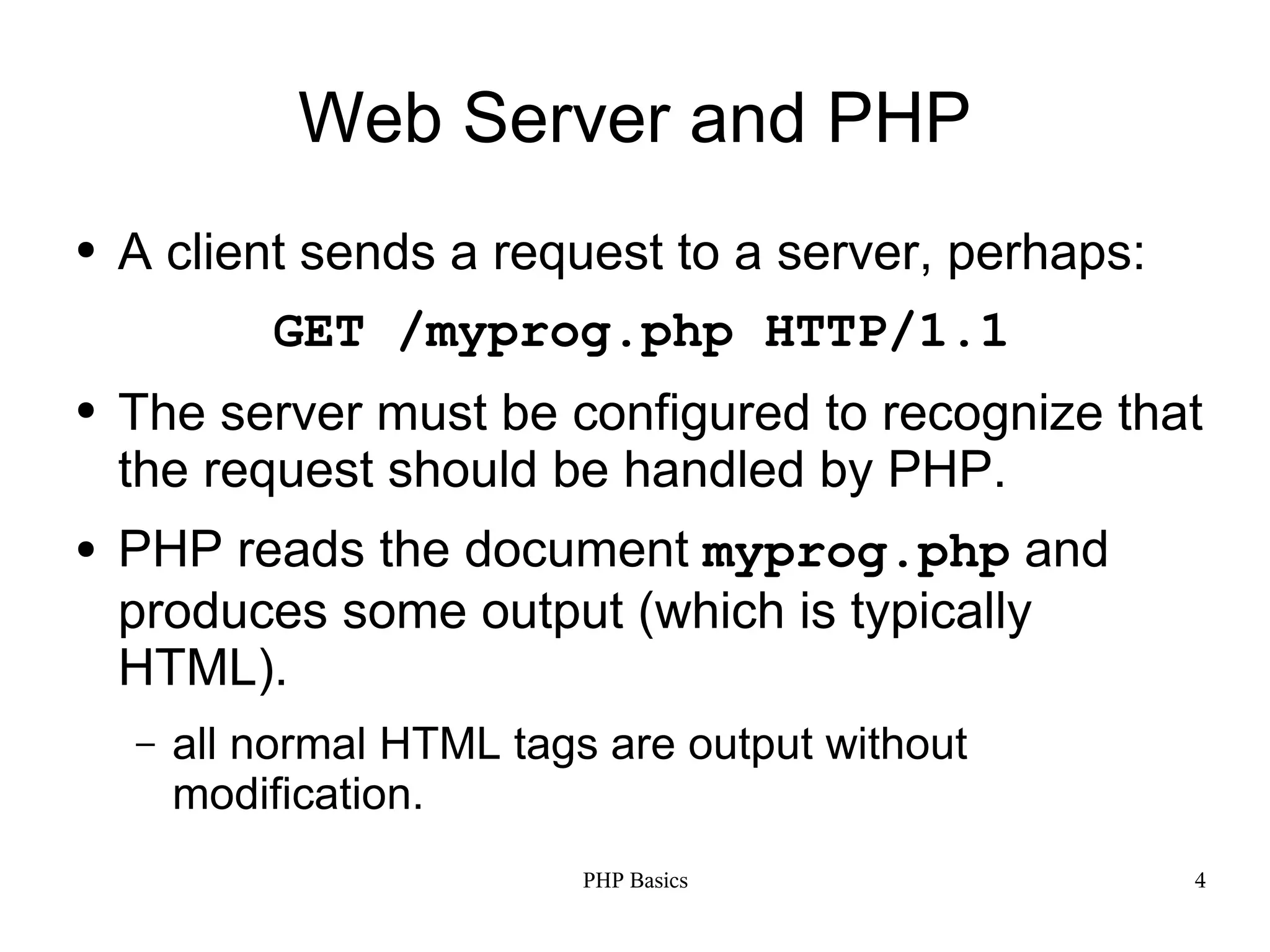 Web Server and PHP ● A client sends a request to a server, perhaps: GET /myprog.php HTTP/1.1 ● The server must be configured to recognize that the request should be handled by PHP. ● PHP reads the document myprog.php and produces some output (which is typically HTML). – all normal HTML tags are output without modification. PHP Basics 4 