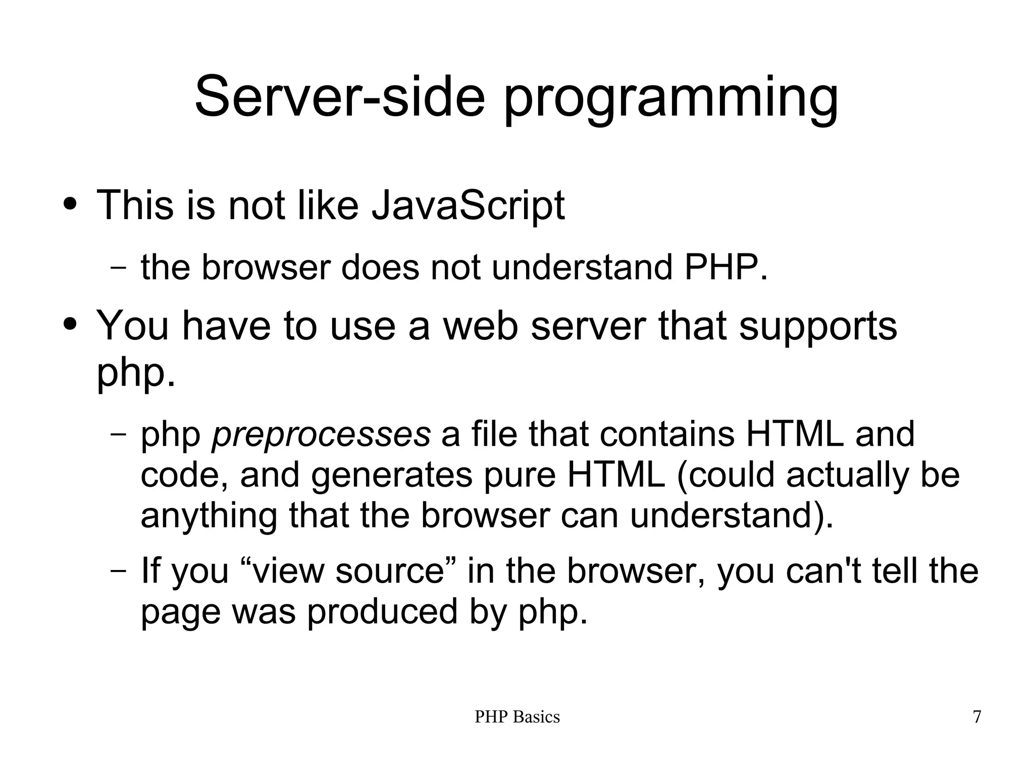 Server-side programming ● This is not like JavaScript – the browser does not understand PHP. ● You have to use a web server that supports php. – php preprocesses a file that contains HTML and code, and generates pure HTML (could actually be anything that the browser can understand). – If you “view source” in the browser, you can't tell the page was produced by php. PHP Basics 7 